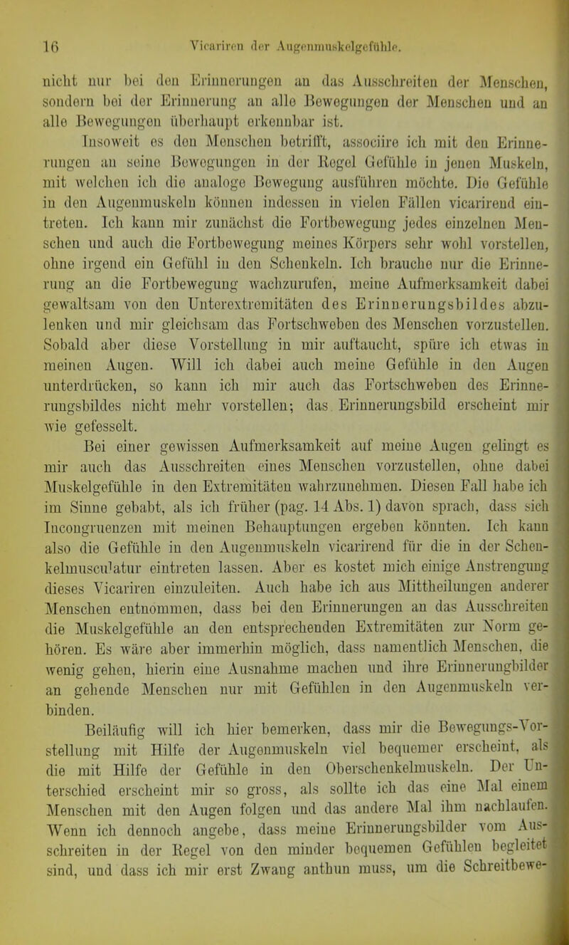 nicht nur bei den Erinnerungen an das Ausschreiten der Menschen, sondern bei der Erinnerung an allo Bewegungen der Menschen und an alle Bewegungen überhaupt erkennbar ist. Insoweit es don Menschen betrifft, associire ich mit den Erinne- rungen an seine Bewegungen in der Regel Gefühle in jenen Muskeln, mit welchen ich die analoge Bewegung ausführen möchte. Die Gefühle in den Augenmuskeln können indessen in vielen Fällen vicarireud ein- treteu. Ich kann mir zunächst die Fortbewegung jedes einzelnen Men- schen und auch die Fortbewegung meines Körpers sehr wohl vorstellen, ohne irgend ein Gefühl in den Schenkeln. Ich brauche nur die Erinne- rung an die Fortbewegung wachzurufen, meine Aufmerksamkeit dabei gewaltsam von den Unterextremitäten des Erinnerungsbildes abzu- lenken und mir gleichsam das Fortschweben des Menschen vorzustellen. Sobald aber diese Vorstellung in mir auftaucht, spüre ich etwas in meinen Augen. Will ich dabei auch meine Gefühle in den Augen unterdrücken, so kann ich mir auch das Fortschweben des Erinne- rungsbildes nicht mehr vorstellen; das Erinnerungsbild erscheint mir wie gefesselt. Bei einer gewissen Aufmerksamkeit auf meine Augen gelingt es l mir auch das Ausschreiten eines Menschen vorzustellen, ohne dabei Muskelgefühle in den Extremitäten wahrzunehmen. Diesen Fall habe ich im Sinne gehabt, als ich früher (pag. 14 Abs. 1) davon sprach, dass sich Incongruenzen mit meinen Behauptungen ergeben könnten. Ich kann also die Gefühle in den Augenmuskeln vicarireud für die in der Schen- kelmuscidatur eintreten lassen. Aber es kostet mich einige Anstrengung ; dieses Vicariren einzuleiten. Auch habe ich aus Mittheilungen anderer Menschen entnommen, dass bei den Erinnerungen an das Ausschreiten die Muskelgefühle an den entsprechenden Extremitäten zur Norm ge- hören. Es wäre aber immerhin möglich, dass namentlich Menschen, die wenig gehen, hierin eine Ausnahme machen und ihre Erinnerungbilder an gehende Menschen nur mit Gefühlen in den Augenmuskeln ver- binden. Beiläufig will ich hier bemerken, dass mir die Bewegungs-Vor- * Stellung mit Hilfe der Augenmuskeln viel bequemer erscheint, als 4 die mit Hilfe der Gefühle in den Oberschenkelmuskeln. Der Un- terschied erscheint mir so gross, als sollte ich das eine Mal einem I Menschen mit den Augen folgen und das andere Mal ihm nachlaufen. ^ Wenn ich dennoch angebe, dass meine Erinnerungsbilder vom Aus-« schreiten in der Regel von den minder bequemen Gefühlen begleitet I sind, und dass ich mir erst Zwang antbun muss, um die Schreitbewe-1