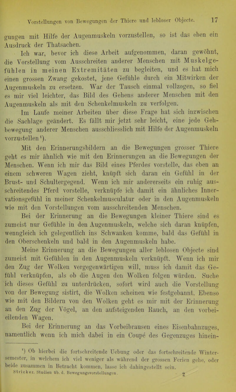 Vorstellungen von Bewegungen der Thiere und lebloser Objecte. o-ungen mit Hilfe der Augenmuskeln vorzustellen, so ist das (dien ein Ausdruck der Tkatsacken. Ich war, bevor ich diese Arbeit aufgenommen, daran gewöhnt, die Vorstellung vom Ausschreiten anderer Menschen mit Muskelge- fühlen in meinen Extremitäten zu begleiten, und es hat mich einen grossen Zwang gekostet, jene Gefühle durch ein Mitwirken der Augenmuskeln zu ersetzen. War der Tausch einmal vollzogen, so hei es mir viel leichter, das Bild des Gehens anderer Menschen mit den Augenmuskeln als mit den Schenkelmuskeln zu verfolgen. Im Laufe meiner Arbeiten über diese Frage hat sich inzwischen die Sachlage geändert. Es fällt mir jetzt sehr leicht, eine jede Geh- beweguug anderer Menschen ausschliesslich mit Hilfe der Augenmuskeln vorzustellen'). Mit den Erinnerungsbildern an die Bewegungen grosser Thiere geht es mir ähnlich wie mit den Erinnerungen an die Bewegungen der Menschen. Wenn ich mir das Bild eines Pferdes vorstelle, das eben an einem schweren Wagen zieht, knüpft sich daran ein Gefühl in der Brust- und Schultergegend. Wenn ich mir andererseits ein ruhig aus- schreitendes Pferd vorstelle, verknüpfe ich damit ein ähnliches Inner- vationsgefühl in meiner Schenkelmusculatur oder in den Augenmuskeln wie mit den Vorstellungen vom ausschreitenden Menschen. Bei der Erinnerung an die Bewegungen kleiner Thiere sind es zumeist nur Gefühle iu den Augenmuskeln, welche sich daran knüpfen, wenngleich ich gelegentlich ins Schwanken komme, bald das Gefühl in den Oberschenkeln und bald in den Augenmuskeln habe. Meine Erinnerung au die Bewegungen aller leblosen Objecte sind zumeist mit Gefühlen in den Augenmuskeln verknüpft. Wenn ich mil- den Zug der Wolken vergegenwärtigen will, muss ich damit das Ge- fühl verknüpfen, als ob die Augen den Wolken folgen würden. Suche ich dieses Gefühl zu unterdrücken, sofort wird auch die Vorstellung von der Bewegung sistirt, die Wolken scheinen wie festgebannt. Ebenso wie mit den Bildern von den Wolken geht es mir mit der Erinnerung au den Zug der Vögel, an den aufsteigenden Bauch, an den vorbei- eilenden Wagen. Bei der Erinnerung au das Vorbeibrausen eines Eisenbahnzuges, namentlich wenu ich mich dabei iu ein Coupe des Gegenzuges hinein- ') Ob hierbei die fortschreitende Uebung oder das fortschreitende Winter- semester, in welchem ich viel weniger als während der grossen Ferien gehe, oder beide zusammen in Betracht kommen, lasse ich dahingestellt sein. Stricker. Studien üb. d. Bewegungsvorstellungen. 2