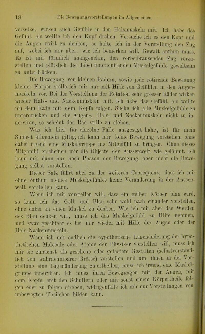 versetze, wirken auch Gefühle in don Halsmuskeln mit. Ich habe das Gefühl, als wollte ich den Kopf drehen. Versuche ich es den Kopf und die Augen lixirt zu denken, so halte ich in der Vorstellung den Zug auf, wobei ich mir aber, wie ich bemerken will, Gewalt anthun muss. Es ist mir förmlich unangenehm, den vorbeibrausenden Zug vorzu- stellen und plötzlich die dabei functionirenden Muskelgefühle gewaltsam zu unterdrücken. Die Bewegung von kleinen Rädern, sowie jede rotirende Bewegung kleiner Körper stelle ich mir nur mit Hilfe von Gefühlen in den Augen- muskeln vor. Bei der Vorstellung cler Rotation sehr grosser Räder wirken wieder Hals- und Nackenmuskeln mit. Ich habe das Gefühl, als wollte ich dem Rade mit dem Kopfe folgen. Suche ich alle Muskelgefühle zu unterdrücken und die Augen-, Hals- und Nackenmuskeln nicht zu in- nerviren, so scheint das Rad stille zu stehen. Was ich hier für einzelne Fälle ausgesagt habe, ist für mein Subject allgemein gütig, icb kann mir keine Bewegung vorstellen, ohne dabei irgend eine Muskelgruppe ins Mitgefühl zu bringen. Ohne dieses Mitgefühl erscheinen mir die Objecte der Aussenwelt wie gelähmt. Ich kann mir dann nur noch Phasen der Bewegung, aber nicht die Bewe- gung selbst vorstellen. Dieser Satz führt aber zu der weiteren C'onsequenz, dass ich mir ohne Zuthun meines Muskelgefühles keine Veränderung in der Aussen- welt vorstellen kann. Wenn ich mir vorstellen will, dass ein gelber Körper blau wird, so kann ich das Gelb und Blau sehr wohl nach einander vorstellen, ohne dabei an einen Muskel zu denken. Wie ich mir aber das Werden des Blau denken will, muss ich das Muskelgefühl zu Hilfe nehmen, und zwar geschieht es bei mir wieder mit Hilfe der Augen oder der Hals-Nackenmuskeln. Wenn ich mir endlich die hypothetische Lagenänderung der hypo- thetischen Molecüle oder Atome der Physiker vorstellen will, muss ich mir sic zunächst als gesehene oder getastete Gestalten (selbstverständ- lich von wahrnehmbarer Grösse) vorstellen und um ihnen in der Vor- stellung oine Lagenänderung zu crthoilcn, muss ich irgend eine Muskel- gruppe innervireu. Ich muss ihren Bewegungen mit den Augen, mit dem Kopfe, mit den Schultern oder mit sonst einem Körpertheile fol- gen oder zu folgen streben, widrigenfalls ich mir nur Vorstellungen xou unbewegten Theilchen bilden kann.