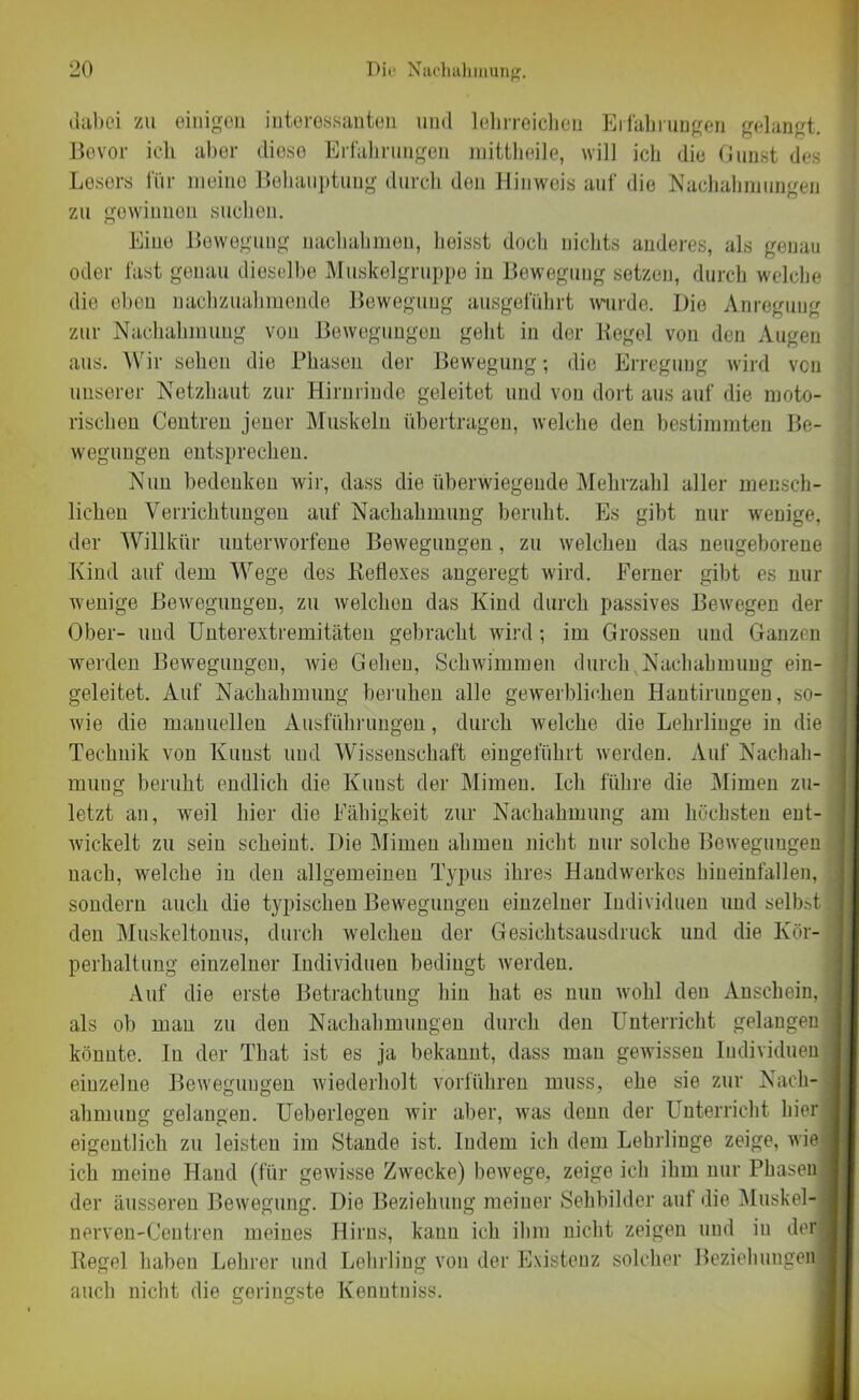 dabei zu einigen interessanten und lehrreichen Erfahrungen gelangt. Bevor ich aber diese Erfahrungen mittheile, will ich die Gunst des Lesers für meino Behauptung durch den Hinweis auf die Nachahmungen zu gewinnen suchen. Eine Bewegung nachahmen, heisst doch nichts anderes, als genau oder fast genau dieselbe Muskelgruppe in Bewegung setzen, durch welche die eben nachzuahmende Bewegung ausgeführt wurde. Die Anregung zur Nachahmung von Bewegungen geht in der lieget von den Augen aus. Wir sehen die Phasen der Bewegung; die Erregung wird von unserer Netzhaut zur Hirnrinde geleitet und von dort aus auf die moto- rischen Centren jener Muskeln übertragen, welche den bestimmten Be- wegungen entsprechen. Nun bedenken wir, dass die überwiegende Mehrzahl aller mensch- lichen Verrichtungen auf Nachahmung beruht. Es gibt nur wenige, der Willkür unterworfene Bewegungen, zu welchen das neugeborene Kind auf dem Wege des Reflexes angeregt wird. Ferner gibt es nur wenige Bewegungen, zu welchen das Kind durch passives Bewegen der Ober- und Unterextremitäten gebracht wird; im Grossen und Ganzen werden Bewegungen, wie Gehen, Schwimmen durch,Nachahmung ein- geleitet. Auf Nachahmung beruhen alle gewerblichen Hantirungen, so- wie die manuellen Ausführungen, durch welche die Lehrlinge in die Technik von Kunst und Wissenschaft eingeführt werden. Auf Nachah- mung beruht endlich die Kunst der Mimen. Ich führe die Mimen zu- letzt an, weil hier die Fähigkeit zur Nachahmung am höchsten ent- wickelt zu sein scheint. Die Mimen ahmen nicht nur solche Bewegungen nach, welche in den allgemeinen Typus ihres Handwerkes hineinfallen, sondern auch die typischen Bewegungen einzelner Individuen und selbst den Muskeltonus, durch welchen der Gesichtsausdruck und die Kör- perhaltung einzelner Individuen bedingt werden. Auf die erste Betrachtung hin hat es nun wohl den Anschein, als ob man zu den Nachahmungen durch den Unterricht gelangen könnte. In der That ist es ja bekannt, dass man gewissen Individuen einzelne Bewegungen wiederholt vorführen muss, ehe sie zur Nach- ahmung gelangen. Ueberlegen wir aber, was denn der Unterricht hier eigentlich zu leisten im Stande ist. Indem ich dem Lehrlinge zeige, wie ich meine Hand (für gewisse Zwecke) bewege, zeige ich ihm nur Phasen der äusseren Bewegung. Die Beziehung meiner Sehbilder auf die Muskel- nerven-Centren meines Hirns, kann ich ihm nicht zeigen und in der! Regel haben Lehrer und Lehrling von der Existenz solcher Beziehungen auch nicht die geringste Kenntniss.