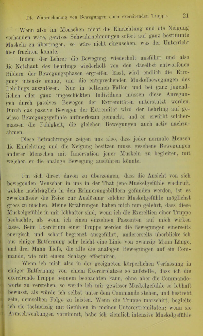 Wenn also im Menschen nicht die Einrichtung und die Neigung vorhanden wäre, gewisse Sehwahrnehmungen sofort aut gauz bestimmte Muskeln zu übertragen, so wäre nicht einzusehen, was der Unterricht hier fruchten könnte. Indem der Lehrer die Bewegung wiederholt ausführt und also die Netzhaut des Lehrlings wiederholt von den daselbst entworfenen Bildern der Bewegungsphasen ergreifen lässt, wird endlich die Erre- gung intensiv genug, um die entsprechenden Muskelbewegungen des Lehrlings auszulösen. Nur in seltenen Fällen und bei ganz jugend- lichen oder ganz ungeschickten Individuen müssen diese Anregun- gen durch passives Bewegen der Extremitäten unterstützt werden. Durch das passive Bewegen der Extremität wird der Lehrling auf ge- wisse Bewegungsgefühle aufmerksam gemacht, und er erwirbt solcher- massen die Fähigkeit, die gleichen Bewegungen auch activ nachzu- ahmen. Diese Betrachtungen zeigen nus also, dass jeder normale Mensch die Einrichtung und die Neigung besitzen muss, gesehene Bewegungen anderer Menschen mit Innervation jener Muskeln zu begleiten, mit welchen er die analoge Bewegung ausführen könnte. Um sich direct davon zu überzeugen, dass die Ansicht von sich bewegenden Menschen in nus in der That jene Muskelgefühle wachruft, welche nachträglich in den Erinnerungsbildern gefunden werden, ist es zweckmässig die Reize zur Auslösung solcher Muskelgefühle möglichst gross zu machen. Meine Erfahrungen haben mich nun gelehrt, dass diese Muskelgefühle in mir lebhafter sind, wenn ich die Exercitieu einer Truppe beobachte, als wenu ich einen einzelnen Passanten auf mich wirken lasse. Beim Exercitium einer Truppe werden die Bewegungen einerseits energisch und scharf begrenzt ausgeführt, andererseits überblicke ich aus einiger Entfernung sehr leicht eine Linie von zwanzig Mann Länge, und drei Mann Tiefe, die alle die analogen Bewegungen auf ein C'om- mando, wie mit einem Schlage effectuiren. Wenn ich mich also in der geeigneten körperlichen Verfassung in einiger Entfernung von einem Exercirplatzes so aufstelle, dass ich die exercireude Truppe bequem beobachten kann, ohne aber die C'ommando- worte zu verstehen, so werde ich mir gewisser Muskelgefühle so lebhaft bewusst, als würde ich selbst unter dem Commando stehen, und bestrebt sein, demselben Folge zu leisten. Wenn die Truppe marschirt, begleite ich sie tactmässig mit Gefühlen in meinen Unterextremitäten-, wenn sie Armschwenkungen vornimmt, habe ich ziemlich intensive Muskelgefühle