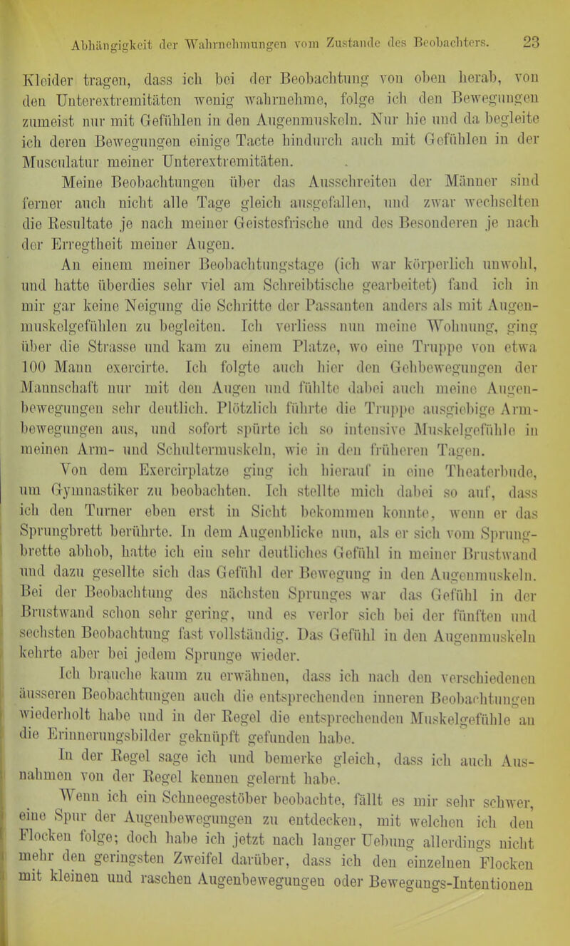 Kleider tragen, dass ich bei der Beobachtung von oben herab, von den Unterextremitäten wenig wahrnehme, folge icli den Bewegungen zumeist nur mit Gefühlen in den Augenmuskeln. Nur hie und da begleite ich deren Bewegungen einige Tacte hindurch auch mit Gefühlen in der Musculatur meiner Unterextremitäten. Meine Beobachtungen über das Ausschreiten der Männer sind ferner auch nicht alle Tage gleich ausgefallen, und zwar wechselten die Resultate je nach meiner Geistesfrische und des Besonderen je nach der Erregtheit meiner Augen. An einem meiner Beobachtungstage (ich war körperlich unwohl, und hatte überdies sehr viel am Schreibtische gearbeitet) fand ich in mir gar keine Neigung die Schritte der Passanten anders als mit Augen- muskelgefühlen zu begleiten. Ich verliess nun meine 'Wohnung, ging über die Strasse und kam zu einem Platze, wo eine Truppe von etwa 100 Mann exercirte. Ich folgte auch hier den Gehbewegungen der Mannschaft nur mit den Augen und fühlte dabei auch meine Augen- bewegungen sehr deutlich. Plötzlich führte die Truppe ausgiebige Arm- bewegungen aus, und sofort spürte ich so intensive Muskelgefühle in meinen Arm- und Schultermuskeln, wie in den früheren Tagen. Von dom Exercirplatze ging ich hierauf in eine Theaterbude, um Gymnastiker zu beobachten. Ich stellte mich dabei so auf, dass ich den Turner eben erst in Sicht bekommen konnte, wenn er das Sprungbrett berührte. In dem Augenblicke nun, als er sich vom Sprung- brette abhob, hatte ich ein sehr deutliches Gefühl in meiner Brustwand und dazu gesellte sich das Gefühl der Bewegung in den Augenmuskeln. Bei der Beobachtung des nächsten Sprunges war das Gefühl in der Brustwand schon sehr gering, und es verlor sich bei der fünften und sechsten Beobachtung fast vollständig. Das Gefühl in den Augenmuskeln kehrte aber hei jedem Sprunge wieder. Ich brauche kaum zu erwähnen, dass ich nach den verschiedenen äusseren Beobachtungen auch die entsprechenden inneren Beobachtungen wiederholt habe und in der Regel die entsprechenden Muskelgefühle an die Erinnerungsbilder geknüpft gefunden habe. In der Regel sage ich und bemerke gleich, dass ich auch Aus- nahmen von der Regel kennen gelernt habe. Wenn ich ein Schneegestöber beobachte, fällt es mir sehr schwer, eine Spur der Augenbewegungen zu entdecken, mit welchen ich den Flocken folge; doch habe ich jetzt nach langer Uebung allerdings nicht mein den geringsten Zweifel darüber, dass ich den einzelnen Flocken mit kleinen und raschen Augenbewegungeu oder Bewegungs-Intentionen