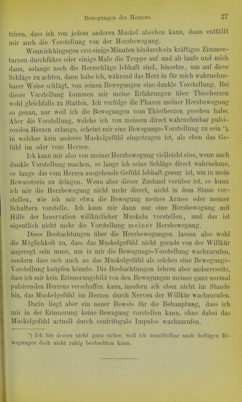 Bewegungen des Herzens. trireu, dass ich von jedem anderen Muskel absehen kann, dann entfällt mir auch die Vorstellung von der Herzbewegung. Wenn ich hingegen erst einige Minuten hindurch ein kräftiges Zimmer- turnen durchführe oder einige Male die Treppe auf und ab laufe und mich dann, solange noch die Herzschläge lebhaft sind, hinsetze, um auf diese Schläge zu achten, dann habe ich, während das Herz in für mich wahrnehm- barer Weise schlägt, von seinen Bewegungen eine dunkle Vorstellung. Bei dieser Vorstellung kommen mir meine Erfahrungen über Thierherzen wohl gleichfalls zu Statten. Ich verfolge die Phasen meiner Herzbewegung so genau, nur weil ich die Bewegungen vom Thierherzen gesehen habe. Aber die Vorstellung, welche ich von meinem direct wahrnehmbar pulsi- renden Herzen erlange, scheint mir eine Bewegungs-Vorstellung zu sein ’), in welcher kein anderes Muskelgefühl eingetragen ist, als eben das Ge- fühl im oder vom Herzen. Ich kann mir also von meiner Herzbewegung vielleicht eine, wenn auch dunkle Vorstellung machen, so lange ich seine Schläge direct wahrnehme, so lange das vom Herzen ausgehende Gefühl lebhaft genug ist, um in mein Bewusstsein zu dringen. Wenn aber dieser Zustand vorüber ist, so kann ich mir die Herzbewegung nicht mehr direct, nicht in dem Sinne vor- stellen, wie ich mir etwa die Bewegung meines Armes oder meiner Schultern vorstelle. Ich kann mir dann nur eine Herzbewegung mit Hilfe der Innervation willkürlicher Muskeln vorstellen, und das ist eigentlich nicht mehr die Vorstellung meiner Herzbewegung. Diese Beobachtungen über die Herzbewegungen lassen also wohl die Möglichkeit zu, dass das Muskelgefühl nicht gerade von der Willkür angeregt sein muss, um in mir die Bewegungs-Vorstellung wachzurufen, sondern dass sich auch an das Muskelgefühl als solches eine Bewegungs- Vorstellung knüpfen könnte. Die Beobachtungen lehren aber andererseits, dass ich mir kein Erinnerungsbild von den Bewegungen meines ganz normal pulsirenden Herzens verschaffen kann, insofern ich eben nicht im Stande bin, das Muskelgefühl im Herzen durch Nerven der Willkür wachzurufen. Darin liegt aber ein neuer Beweis für die Behauptung, dass ich mir in der Erinnerung keine Bewegung vorstellen kann, ohne dabei das Muskelgefühl actuell durch centrifugale Impulse wachzurufen. ') Ich bin dessen nicht ganz sicher, weil ich unmittelbar nach heftigen Be- wegungen doch nicht ruhig beobachten kann.