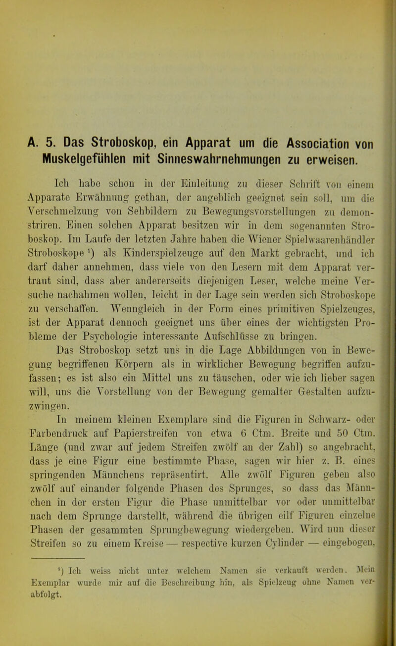 A. 5. Das Stroboskop, ein Apparat um die Association von Muskelgefühlen mit Sinneswahrnehmungen zu erweisen. Ich habe schon in der Einleitung zu dieser Schrift von einem Apparate Erwähnung gethan, der angeblich geeignet sein soll, um die Verschmelzung von Sehbildern zu Bewegungsvorstellungen zu demon- striren. Einen solchen Apparat besitzeu wir in dem sogenannten Stro- boskop. Im Laufe der letzten Jahre haben die Wiener Spielwaarenbändler Stroboskope ') als Kinderspielzeuge auf den Markt gebracht, und ich darf daher annehmen, dass viele von den Lesern mit dem Apparat ver- traut sind, dass aber andererseits diejenigen Leser, welche meine Ver- suche nachahmen wollen, leicht in der Lage sein werden sich Stroboskope zu verschaffen. Wenngleich in der Form eines primitiven Spielzeuges, ist der Apparat dennoch geeignet uns über eines der wichtigsten Pro- bleme der Psychologie interessante Aufschlüsse zu bringen. Das Stroboskop setzt uus in die Lage Abbildungen von in Bewe- gung begriffenen Körpern als in wirklicher Bewegung begriffen aufzu- fassen ; es ist also ein Mittel uns zu täuschen, oder wie ich lieber sagen will, uus die Vorstellung von der Bewegung gemalter Gestalten aufzu- zwingen. In meinem kleinen Exemplare sind die Figuren in Schwarz- oder Farbendruck auf Papierstreifen von etwa 6 Ctm. Breite und 50 Ctm. Länge (und zwar auf jedem Streifen zwölf an der Zahl) so angebracht, dass je eine Figur eine bestimmte Phase, sagen wir hier z. B. eines springenden Männchens repräsentirt. Alle zwölf Figuren geben also zwölf auf einander folgende Phasen des Sprunges, so dass das Männ- chen in der ersten Figur die Phase unmittelbar vor oder unmittelbar nach dem Sprunge darstellt, während die übrigen eilf Figuren einzelne Phasen der gesummten Sprungbewegung wiedergebeu. Wird nun dieser Streifen so zu einem Kreise — respective kurzen Cyliuder — eingebogen. ') Ich weiss nicht unter welchem Namen sie verkauft werden. Mein Exemplar wurde mir auf die Beschreibung hin, als Spielzeug ohne Namen ver- abfolgt.