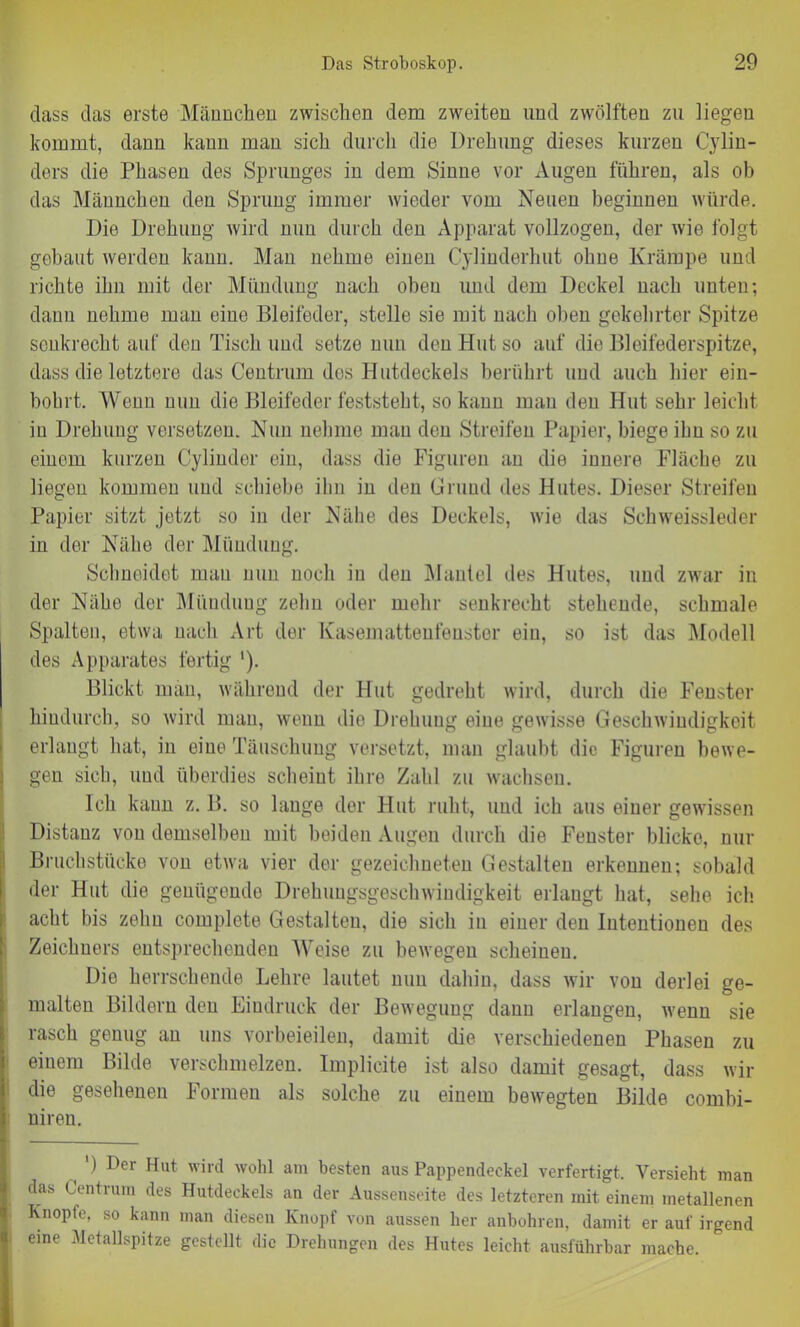 dass das erste Männchen zwischen dem zweiten und zwölften zu liegen kommt, dann kann man sich durch die Drehung dieses kurzen Cylin- ders die Phasen des Sprunges in dem Sinne vor Augen führen, als ob das Männchen den Sprung immer wieder vom Neuen beginnen würde. Die Drehung wird nun durch den Apparat vollzogen, der wie folgt gebaut werden kann. Man nehme einen Cylinderhut ohne Krämpe und richte ihn mit der Mündung nach oben lind dem Deckel nach unten; dann nehme man eine Bleifeder, stelle sie mit nach oben gekehrter Spitze senkrecht auf den Tisch und setze nun den Hut so auf die Bleifederspitze, dass die letztere das Centrum des Hutdeckels berührt und auch hier ein- bohrt. Wenn nun die Bleifeder feststeht, so kann man den Hut sehr leicht in Drehung versetzen. Nun nehme mau den Streifen Papier, biege ihn so zu einem kurzen Cylinder ein, dass die Figuren an die innere Fläche zu liegen kommen und schiebe ihn in den Grund des Hutes. Dieser Streifen Papier sitzt jetzt so in der Nähe des Deckels, wie das Schweissieder in der Nähe der Mündung. Schneidet mau nun noch in den Mantel des Hutes, und zwar in der Nähe der Mündung zehn oder mehr senkrecht stehende, schmale Spalten, etwa nach Art der Kasemattenfenster ein, so ist das Modell des Apparates fertig '). Blickt man, während der Hut gedreht wird, durch die Fenster hindurch, so wird man, wenn die Drehung eine gewisse Geschwindigkeit erlangt hat, in eine Täuschung versetzt, man glaubt die Figuren bewe- gen sich, und überdies scheint ihre Zahl zu wachsen. Ich kann z. B. so lauge der Hut ruht, und ich aus einer gewissen Distanz von demselben mit beiden Augen durch die Fenster blicke, nur Bruchstücke von etwa vier der gezeichneten Gestalten erkennen; sobald der Hut die genügende Drehungsgeschwindigkeit erlangt hat, sehe ich acht bis zehn complete Gestalten, die sich in einer den Intentionen des Zeichners entsprechenden Weise zu bewegen scheinen. Die herrschende Lehre lautet nun dahin, dass wir von derlei ge- malten Bildern den Eindruck der Bewegung dann erlangen, wenn sie rasch genug an uns vorbeieilen, damit die verschiedenen Phasen zu einem Bilde verschmelzen. Implicite ist also damit gesagt, dass wir die gesehenen Formen als solche zu einem bewegten Bilde cornbi- niren. ) Dei Hut wird wohl am besten aus Pappendeckel verfertigt. Versieht man das Centrum des Hutdeckels an der Aussenseite des letzteren mit einem metallenen Knopfe, so kann man diesen Knopf von aussen her anbohren, damit er auf irgend eine Metallspitze gestellt die Drehungen des Hutes leicht ausführbar mache.