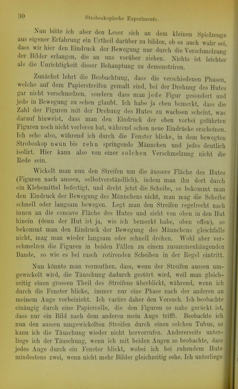 Stroboskopische Experimente. Nun bitte ich aber den Leser sich an dem kleinen Spielzeuge aus eigener Erfahrung ein Urtheil darüber zu bilden, ob es auch wahr sei, dass wir hier den Eindruck der Bewegung nur durch die Verschmelzung dei Bilder erlangen, die au uns vorüber ziebeu. Nichts ist leichter als die Unrichtigkeit dieser Behauptung zu demonstriren. Zunächst lehrt die Beobachtung, dass die verschiedenen Phasen, welche auf dem Papierstreifen gemalt sind, bei der Drehung des Hutes gar nicht verschmelzen, sondern dass man jede Figur gesondert und jede in Bewegung zu sehen glaubt. Ich habe ja eben bemerkt, dass die Zahl der Figuren mit der Drehung des Hutes zu wachsen scheint, was darauf bin weist, dass inan den Eindruck der eben vorbei geführten Figuren noch nicht verloren hat, während schon neue Eindrücke erscheinen. Ich sehe also, wählend ich durch die heilster blicke, in dem bewegten Stroboskop neun bis zehn springende Männchen und jedes deutlich isolirt. Hier kann also von einer solchen Verschmelzung nicht die Rede sein. Wickelt man nun den Streifen um die äussere Fläche des Hutes (Figuren nach aussen, selbstverständlich), indem man ihn dort durch ein Klebemittel befestigt, und dreht jetzt die Scheibe, so bekommt man den Eindruck der Bewegung des Männchens nicht, man mag die Scheibe schnell oder langsam bewegen. Legt man den Streifen regelrecht nach innen an die concavo Fläche des Hutes und sieht von oben in den Hut hinein (denn der Hut ist ja, wie ich bemerkt habe, oben offen), so bekommt man den Eindruck der Bewegung des Männchens gleichfalls i nicht, mag man wieder langsam oder schnell drehen. Wohl aber ver- schmelzen die Figuren in beiden Fällen zu einem zusammenhängenden Baude, so wie es bei rasch rotirenden Scheiben in der Regel eintritt. Nun könnte man vermuthen, dass, wenn der Streifen aussen um- gewickelt wird, die Täuschung dadurch gestört wird, weil man gleich- zeitig einen grossen Theil des Streifens überblickt, während, wenn ich durch die Fenster blicke, immer nur eine Phase nach der anderen an meinem Auge vorbeizieht. Ich variire daher den Versuch. Ich beobachte 1 einäugig durch eine Papierrolle, die den Figuren so nahe gerückt ist, i dass nur ein Bild nach dem anderen mein Auge trifft. Beobachte ich nun den aussen umgewickelten Streifen durch einen solchen Tubus, so j kann ich die Täuschung wieder nicht hervorrufen. Andererseits unter- j liege ich der Täuschung, wenn ich mit beiden Augen so beobachte, dass I jedes Auge durch ein Fenster blickt, wobei ich bei ruhendem Hute I mindestens zwei, wenn nicht mehr Bilder gleichzeitig sehe. Ich unterliege I