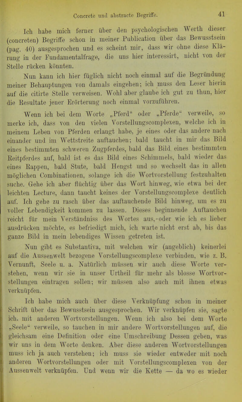 Concrete und abstracte Begriffe. Ich habe mich ferner über den psychologischen Werth dieser (concreten) Begriffe schon in meiner Publication über das Bewusstsein (pag. 40) ausgesprochen und es scheint mir, dass wir ohne diese Klä- rung in der Fundamentalfrage, die uns hier interessirt, nicht von dei Stelle rücken könnten. Nun kann ich hier füglich nicht noch einmal aul die Begründung meiner Behauptungen von damals eingehen; ich muss den Leser hierin auf die citirte Stelle verweisen. Wohl aber glaube ich gut zu thuu, hier die Resultate jener Erörterung noch einmal vorzuführen. Wenn ich bei dem Worte „Pferd“ oder „Pferde“ verweile, so merke ich, dass von den vielen Vorstellungscomplexen, welche ich in meinem Leben von Pferden erlaugt habe, je eines oder das andere nach einander und im Wettstreite auftauchen; bald taucht in mir das Bild eines bestimmten schweren Zugpferdes, bald das Bild eines bestimmten Reitpferdes auf, bald ist es das Bild eines Schimmels, bald wieder das eines Rappen, bald Stute, bald Hengst, und so wechselt das in allen möglichen Combinationen, solange ich die Wortvorstelluug festzuhalten suche. Gehe ich aber flüchtig über das Wort hinweg, wie etwa bei der leichten Lecture, dann taucht keines der Vorstelluugscomplexe deutlich auf. Ich gehe zu rasch über das auftauchende Bild hinweg, um es zu voller Lebendigkeit kommen zu lassen. Dieses beginnende Auftaucheu reicht für mein Verständniss des Wortes aus,-oder wie ich es lieber ausdrückeu möchte, es befriedigt mich, ich warte nicht erst ab, bis das ganze Bild in meiu lebendiges Wissen getreten ist. Nun gibt es Substautiva, mit welchen wir (augeblich) keinerlei auf die Aussenwelt bezogene Vorstellungscomplexe verbinden, wie z. B. Vernunft, Seele u. a. Natürlich müssen wir auch diese Worte ver- stehen, wenn wir sie in unser Urtheil für mehr als blosse Wortvor- stellungeu eintragen sollen; wir müssen also auch mit ihnen etwas verknüpfen. Ich habe mich auch über diese Verknüpfung schon in meiner Schrift über das Bewusstsein ausgesprochen. Wir verknüpfen sie, sagte ich, mit anderen Wortvorstellungen. Wenn ich also bei dem Worte „Seele“ verweile, so tauchen in mir andere Wortvorstelluugen auf, die gleichsam eine Definition oder eine Umschreibung Dessen geben, was wir uns iu dem Worte denken. Aber diese anderen Wortvorstellungen muss ich ja auch verstehen; ich muss sie wieder entweder mit noch anderen Wortvorstellungen oder mit Vorstellungscomplexen von der Aussenwelt verknüpfen. Und wenn wir die Kette — da wo es wieder