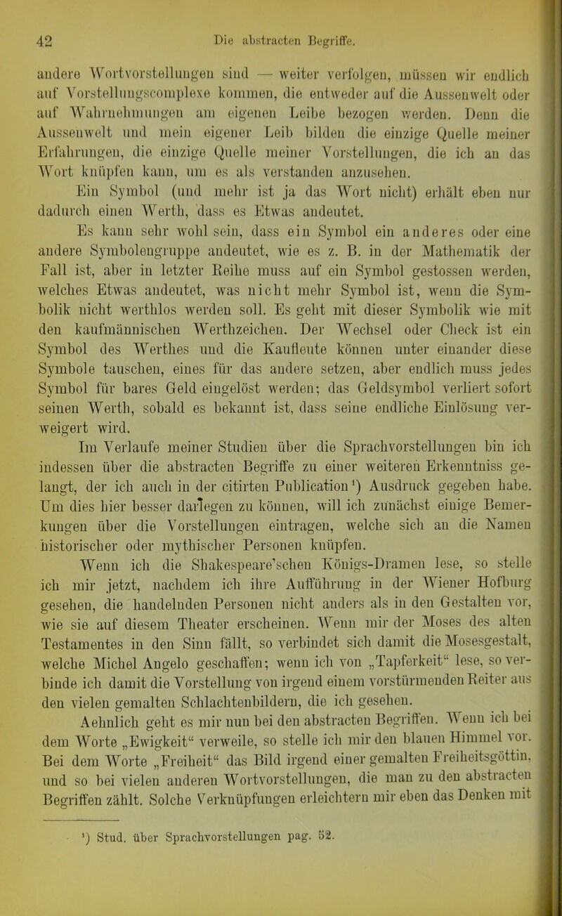 andere Wortvorstellungen sind — weiter verfolgen, müssen wir endlich auf Yorstelluugscoinplexe kommen, die entweder auf die Aussenwelt oder auf Wahrnehmungen am eigenen Leihe bezogen werden. Denn die Aussenwelt und mein eigener Leib bilden die einzige Quelle meiner Erfahrungen, die einzige Quelle meiner Vorstellungen, die ich au das Wort knüpfen kann, um es als verstanden anzusehen. Ein Symbol (und mehr ist ja das Wort nicht) erhält eben nur dadurch einen Werth, dass es Etwas andeutet. Es kann sehr wohl sein, dass ein Symbol ein anderes oder eine andere Symbolengruppo andeutet, wie es z. B. in der Mathematik der Fall ist, aber in letzter Leihe muss auf ein Symbol gestossen werden, welches Etwas andeutet, was nicht mehr Symbol ist, wenn die Sym- bolik nicht werthlos werden soll. Es geht mit dieser Symbolik wie mit den kaufmännischen Werthzeichen. Der Wechsel oder Check ist ein Symbol des Wertb.es und die Kaufleute können unter einander diese Symbole tauschen, eines für das andere setzen, aber endlich muss jedes Symbol für bares Geld eingelöst werden; das Geldsymbol verliert sofort seinen Werth, sobald es bekannt ist, dass seine endliche Einlösung ver- weigert wird. Im Verlaufe meiner Studien über die Sprachvorstellungen bin ich indessen über die abstracten Begriffe zu einer weiteren Erkenntniss ge- langt, der ich auch in der citirteu Publication') Ausdruck gegeben habe. Um dies hier besser darlegen zu können, will ich zunächst einige Bemer- kungen über die Vorstellungen eintragen, welche sich au die Namen historischer oder mythischer Personen knüpfen. Wenn ich die Shakespeare’schen Königs-Dramen lese, so stelle ich mir jetzt, nachdem ich ihre Aufführung in der Wiener Hofburg gesehen, die handelnden Personen nicht anders als in den Gestalten vor, wie sie auf diesem Theater erscheinen. Wenn mir der Moses des alten Testamentes in den Sinn fällt, so verbindet sich damit die Mosesgestalt, welche Michel Angelo geschaffen; wenn ich von „Tapferkeit1, lese, so ver- binde ich damit die Vorstellung von irgend einem vorstiirmeuden Reiter aus den vielen gemalten Schlachtenbildern, die ich gesehen. Aehnlich geht es mir nun bei den abstracten Begriffen. V enu ich bei dem Worte „Ewigkeit“ verweile, so stelle ich mir den blauen Himmel uw. Bei dem Worte „Freiheit“ das Bild irgend einer gemalten Freiheitsgöttin, und so bei vielen anderen Wortvorstelluugen, die man zu den abstracten Begriffen zählt. Solche Verknüpfungen erleichtern mir eben das Denken mit ’) Stud. über Sprachvorstellungen pag. 52.