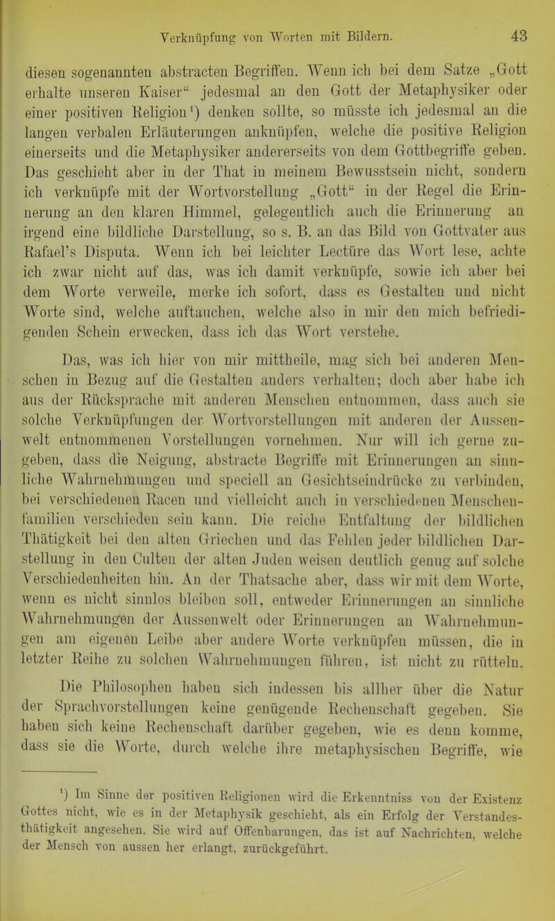 diesen sogenannten abstracten Begriffen. Wenn ich bei dem Satze „Gott erhalte unseren Kaiser“ jedesmal an den Gott der Metaphysiker oder einer positiven Beligion1) denken sollte, so müsste ich jedesmal au die langen verbalen Erläuterungen anknüpfen, welche die positive Religion einerseits und die Metaphysiker andererseits von dem Gottbegriffe geben. Das geschieht aber in der Tliat in meinem Bewusstsein nicht, sondern ich verknüpfe mit der Wortvorstellung „Gott“ in der Regel die Erin- nerung an den klaren Himmel, gelegentlich auch die Erinnerung an irgend eine bildliche Darstellung, so s. B. an das Bild von Gottvater aus Rafael’s Disputa. Wenn ich bei leichter Lectiire das Wort lese, achte ich zwar nicht auf das, was ich damit verknüpfe, sowie ich aber bei dem Worte verweile, merke ich sofort, dass es Gestalten und nicht Worte sind, welche auftauchen, welche also iu mir den mich befriedi- genden Schein erwecken, dass ich das Wort verstehe. Das, was ich hier von mir mittheile, mag sich bei anderen Men- schen in Bezug auf die Gestalten anders verhalten; doch aber habe ich aus der Rücksprache mit anderen Menschen entnommen, dass auch sie solche Verknüpfungen der Wortvorstellungen mit anderen der Aussen- welt entnommenen Vorstellungen vornehmen. Nur will ich gerne zu- geben, dass die Neigung, abstracto Begriffe mit Erinnerungen au sinn- liche Wahrnehmungen und speciell an Gesichtseindrücke zu verbinden, bei verschiedenen Racen und vielleicht auch iu verschiedenen Meuschen- familien verschieden sein kann. Die reiche Entfaltung der bildlichen Thätigkeit bei den alten Griechen und das Fehlen jeder bildlichen Dar- stellung in den Culteu der alten Juden weisen deutlich genug auf solche Verschiedenheiten hin. An der Thatsache aber, dass wir mit dem Worte, wenn es nicht sinnlos bleiben soll, entweder Erinnerungen an sinnliche Wahrnehmungen der Aussenwelt oder Erinnerungen an Wahrnehmun- gen am eigenen Leibe aber andere Worte verknüpfen müssen, die iu letzter Reihe zu solchen Wahrnehmungen führen, ist nicht zu rütteln. Die Philosophen haben sich indessen bis allher über die Natur der Sprachvorstellungen keine genügende Rechenschaft gegeben. Sie haben sich keine Rechenschaft darüber gegeben, wie es denn komme, dass sie die Worte, durch welche ihre metaphysischen Begriffe, wie ') Im Sinne dev positiven Religionen wird die Erkenntniss von der Existenz Gottes nicht, wie es in der Metaphysik geschieht, als ein Erfolg der Verstandes- thätigkeit angesehen. Sie wird auf Offenbarungen, das ist auf Nachrichten, welche der Mensch von aussen her erlangt, zurückgeführt.