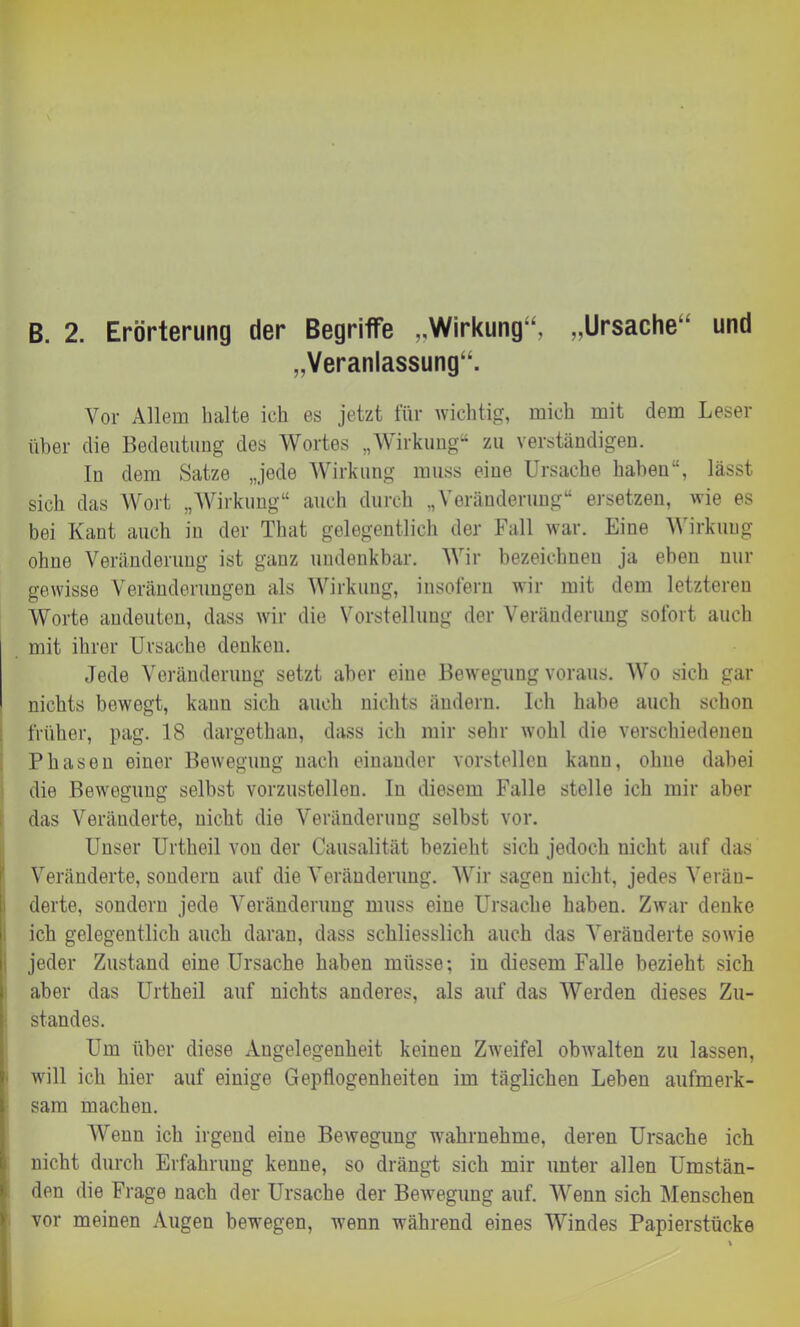 B. 2. Erörterung der Begriffe „Wirkung“, „Ursache und „Veranlassung“. Vor Allem halte ich es jetzt für wichtig, mich mit dem Leser über die Bedeutung des Wortes „Wirkung“ zu verständigen. In dem Satze „jede Wirkung muss eine Ursache haben“, lässt sich das Wort „Wirkung“ auch durch „Veränderung“ ersetzen, wie es bei Kant auch in der That gelegentlich der Fall war. Eine Wirkung ohne Veränderung ist ganz undenkbar. Wir bezeichnen ja eben nur gewisse Veränderungen als Wirkung, insofern wir mit dem letzteren Worte andeuten, dass wir die Vorstellung der Veränderung sofort auch mit ihrer Ursache denken. Jede Veränderung setzt aber eine Bewegung voraus. Wo sich gar nichts bewegt, kann sich auch nichts ändern. Ich habe auch schon früher, pag. 18 dargethan, dass ich mir sehr wohl die verschiedenen Phasen einer Bewegung nach einander vorstellen kaun, ohne dabei die Bewegung selbst vorzustellen. In diesem Falle stelle ich mir aber das Veränderte, nicht die Veränderung selbst vor. 1 Unser Urtheil von der Causalität bezieht sich jedoch nicht auf das Veränderte, sondern auf die Veränderung. Wir sagen nicht, jedes Verän- derte, sondern jede Veränderung muss eine Ursache haben. Zwar denke ich gelegentlich auch daran, dass schliesslich auch das Veränderte sowie jeder Zustand eine Ursache haben müsse; in diesem Falle bezieht sich aber das Urtheil auf nichts anderes, als auf das Werden dieses Zu- standes. Um über diese Angelegenheit keinen Zweifel obwalten zu lassen, will ich hier auf einige Gepflogenheiten im täglichen Leben aufmerk- sam machen. Wenn ich irgend eine Bewegung wahrnehme, deren Ursache ich nicht durch Erfahrung kenne, so drängt sich mir unter allen Umstän- den die Frage nach der Ursache der Bewegung auf. Wenn sich Menschen vor meinen Augen bewegen, wenn während eines Windes Papierstücke