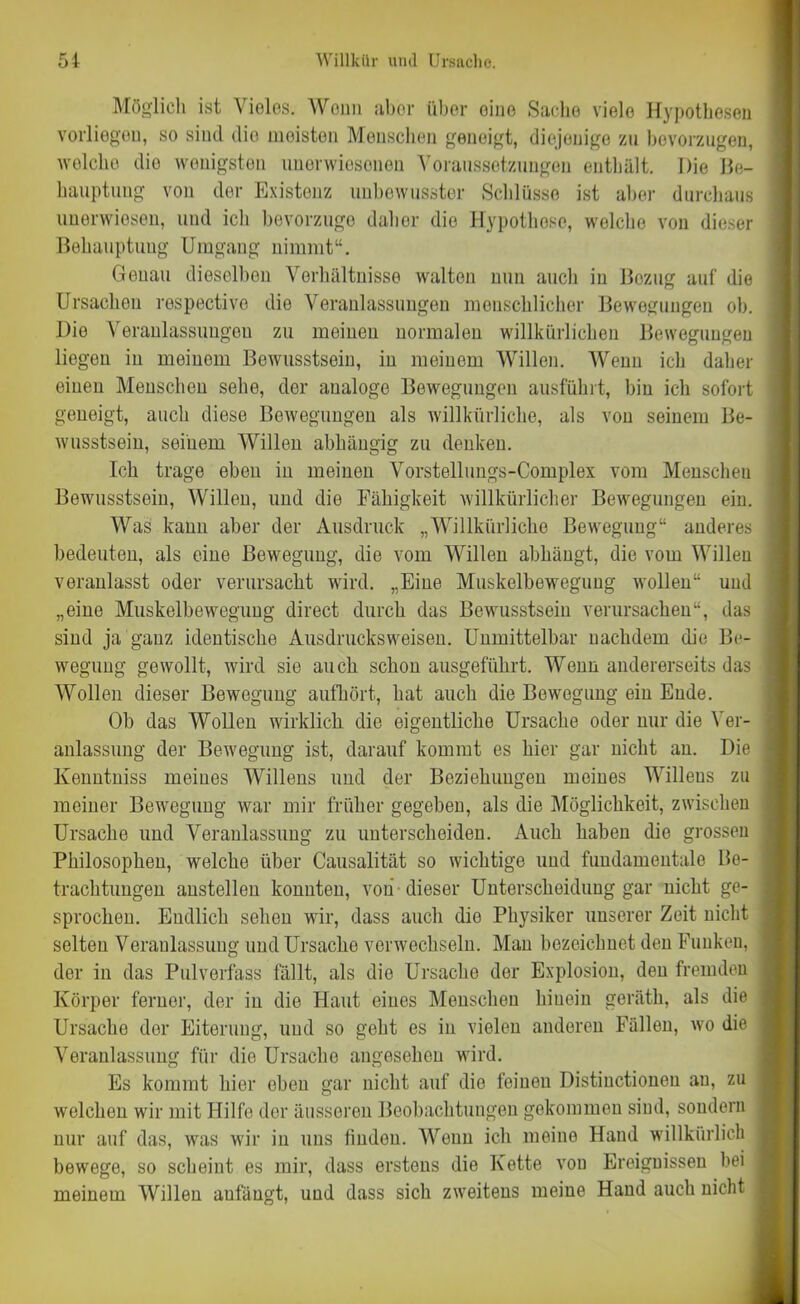 Möglich ist Vieles. Wenn aber über eine Sache viele Hypothesen vorliegen, so sind dio meisten Menschen geneigt, diejenige zu bevorzugen, welche dio wenigsten imerwiesonen Voraussetzungen enthält. Die Be- hauptung von der Existenz unbewusster Schlüsse ist aber durchaus unerwiesen, und ich bevorzuge daher die Hypothese, welche von dieser Behauptung Umgang nimmt“. Genau dieselben Verhältnisse walten nun auch in Bezug auf die Ursachen respectivo die Veranlassungen menschlicher Bewegungen ob. Dio Veranlassungen zu meinen normalen willkürlichen Bewegungen liegen in meinem Bewusstsein, in meinem Willen. Wenn ich daher einen Menschen sehe, der analoge Bewegungen ausführt, bin ich sofort geneigt, auch diese Bewegungen als willkürliche, als von seinem Be- wusstsein, seinem Willen abhängig zu denken. Ich trage eben in meinen Vorstellungs-Complex vom Menschen Bewusstsein, Willen, und die Fähigkeit willkürlicher Bewegungen ein. Was kann aber der Ausdruck „Willkürliche Bewegung“ anderes bedeuten, als eine Bewegung, die vom Willen abhängt, die vom Willen veranlasst oder verursacht wird. „Eine Muskelbewegung wollen“ und „eine Muskelbewegung direct durch das Bewusstsein verursachen“, das sind ja ganz identische Ausdrucksweisen. Unmittelbar nachdem die Be- wegung gewollt, wird sie auch schon ausgeführt. Wenn andererseits das Wollen dieser Bewegung aufhört, hat auch die Bewegung ein Ende. Ob das Wollen wirklich die eigentliche Ursache oder nur die Ver- anlassung der Bewegung ist, darauf kommt es hier gar nicht an. Die Kenntniss meines Willens und der Beziehungen meines Willens zu meiner Bewegung war mir früher gegeben, als die Möglichkeit, zwischen Ursache und Veranlassung zu unterscheiden. Auch haben die grossen Philosophen, welche über Causalität so wichtige und fundamentale Be- trachtungen anstellen konnten, von dieser Unterscheidung gar nicht ge- sprochen. Endlich sehen wir, dass auch die Physiker unserer Zeit nicht selten Veranlassung und Ursache verwechseln. Man bezeichnet den Funken, der in das Pulverfass fällt, als die Ursache der Explosion, den fremden Körper ferner, der in die Haut eines Menschen hinein geräth, als die Ursache der Eiterung, und so geht es in vielen anderen Fällen, wo die Veranlassung für dio Ursache angesehen wird. Es kommt hier eben gar nicht auf dio feinen Distinctionen au, zu welchen wir mit Hilfe der äusseren Beobachtungen gekommen sind, sondern nur auf das, was wir in uns finden. Wenn ich meine Hand willkürlich bewege, so scheint es mir, dass erstens die Kette von Ereignissen bei meinem Willen anfängt, und dass sich zweitens meine Hand auch nicht (