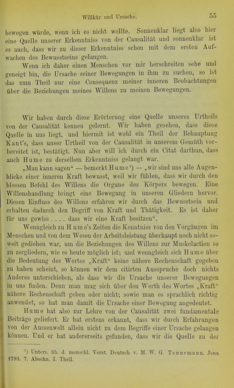 bewegen würde, wenn ich es nicht wollte. Sonnenklar liegt also kiei eine Quelle unserer Erkenutniss von der Causalität und sonnenklai ist es auch, dass wir zu dieser Erkenutniss schon mit dem ersten Auf- wachen des Bewusstseins gelangen. Wenn ich daher einen Menschen vor mir herschreiten sehe und geneigt hin, die Ursache seiner Bewegungen in ihm zu suchen, so ist das zum Theil nur eiue Cousequenz meiner inneren Beobachtungen über die Beziehungen meines Willens zu meinen Bewegungen. Wir haben durch diese Erörterung eine Quelle unseres Urtheils von der Causalität kennen gelernt. Wir haben gesehen, dass diese Quölle in uns liegt, und hiermit ist wohl ein Theil der Behauptung Kant’s, dass unser Urtheil von der Causalität in unserem Gemüth vor- bereitet ist, bestätigt. Nun aber will ich durch ein Citat darthuu, dass auch Hurne zu derselben Erkenutniss gelangt war. „Man kann sagen“ — bomerkt H umo1) — „wir sind uns alle Augen- blicke einer inneren Kraft bewusst, weil wir fühlen, dass wir durch den blossen Befehl des Willens die Organe des Körpers bewegen. Eine Willenshandlung bringt eiue Bewegung in unseren Gliedern hervor. Diesen Einfluss dos Willens erfahren wir durch das Bewusstsein und erhalten dadurch den Begriff von Kraft und Thätigkeit. Es ist daher für uns gewiss .... dass wir eine Kraft bositzen“. Wenngleich zu H um e’s Zeiten die Konutuiss von den Vorgängen im Menschen und von dem Wesen der Arbeitsleistung überhaupt noch nicht so- weit gediehen war, um die Beziehungen des Willens zur Muskelactiou so zu zergliedern, wie es heute möglich ist; und wenngleich sich Hu me über die Bedeutung dos Wortes „Kraft“ keine nähere Rechenschaft gegeben zu haben scheint, so können wir dem citirten Ausspruche doch nichts Anderes unterschieben, als dass wir die Ursache unserer Bewegungen in uns finden. Denn man mag sich über den Werth des Wortes „Kraft“ nähere Rechenschaft geben oder nicht; sowio mau es sprachlich richtig auwendet, so hat man damit die Ursache einer Bewegung aiigedeutet. Hu me hat also zur Lehre von der Causalität zwei fundamentale Beiträge geliefert. Er hat erstens erkannt, dass wir durch Erfahrungen !von der Aussouwelt allein nicht zu dem Begriffe einer Ursache gelangen können. Und er hat andererseits gefunden, dass wir die Quelle zu der | ') Unters, üb. d. menschl. Verst. Deutsch v. M. W. G. Tennemann. Jena 1793. 7. Abschn. I. Theil.