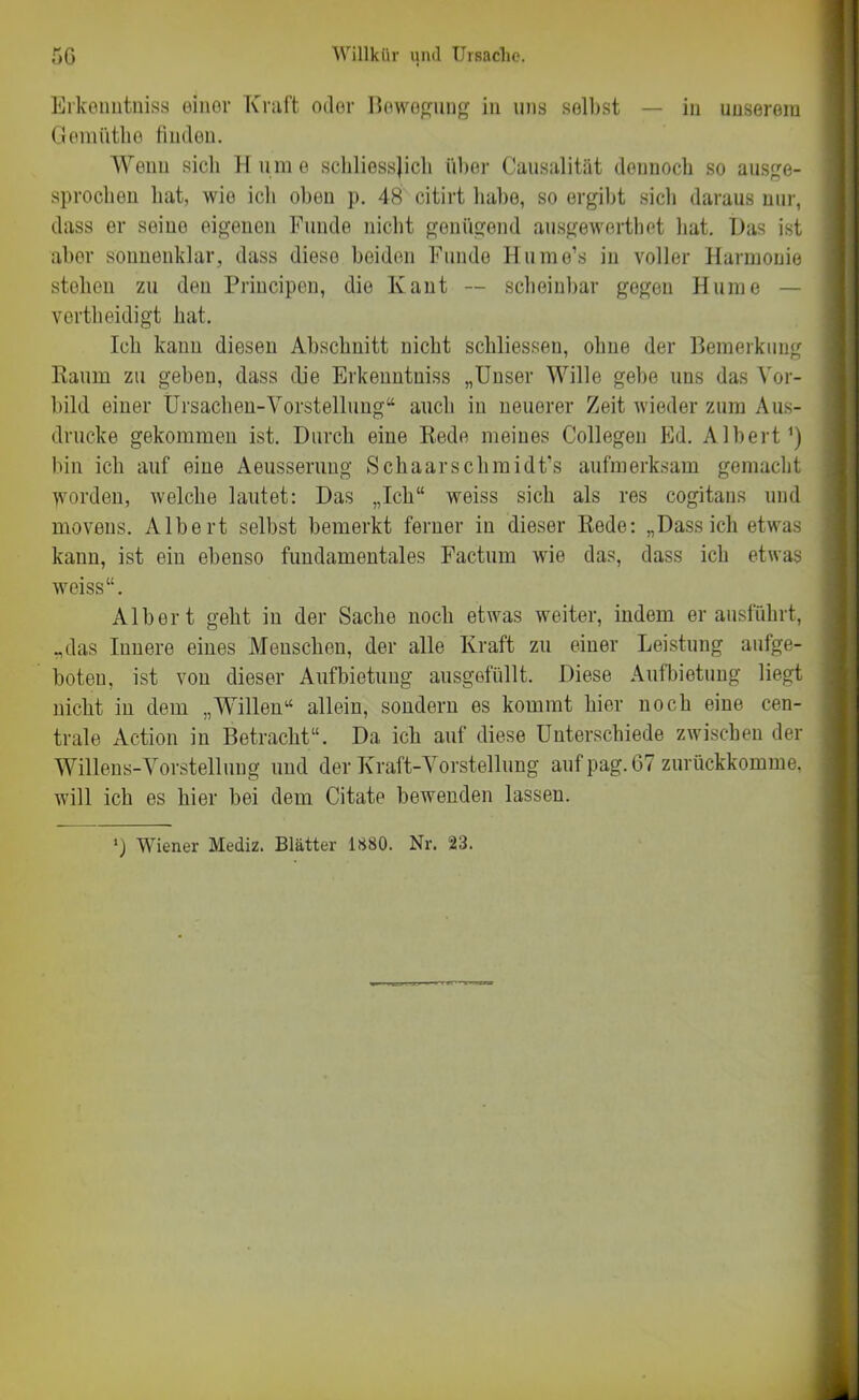 Erkenntniss einer Kraft oder Bewegung in uns selbst — in unserem Gemiithe finden. Wenn sich H um o schliesslich über Causalität dennoch so ausge- sprochen hat, wio icli oben p. 48 citirt habe, so ergibt sieb daraus nur, dass er seine eigenen Funde nicht genügend ausgewerthet bat. Das ist aber sonnenklar, dass diese beiden Funde Hume’s in voller Harmonie stehen zu den Priucipen, die lvaut — scheinbar gegen Hume vertbeidigt hat. Ich kann diesen Abschnitt nicht schliessen, ohne der Bemerkung Raum zu geben, dass die Erkenntniss „Unser Wille gebe uns das Vor- bild einer Ursachen-Vorstellung“ auch in neuerer Zeit wieder zum Aus- drucke gekommen ist. Durch eine Rede meines Collegeu Ed. Albert1) bin ich auf eine Aeusseruug Schaarsclimidt’s aufmerksam gemacht worden, welche lautet: Das „Ich“ weiss sich als res cogitans und movens. Albert selbst bemerkt ferner in dieser Rede: „Dassich etwas kann, ist ein ebenso fundamentales Factum wie das, dass ich etwas weiss“. Albert geht in der Sache noch etwas weiter, indem er ausführt, „das Innere eines Menschen, der alle Kraft zu einer Leistung aufge- boteu, ist von dieser Aufbietung ausgefüllt. Diese Aufbietung liegt nicht iu dem „Willen“ allein, sondern es kommt hier noch eiue cen- trale Action in Betracht“. Da ich auf diese Unterschiede zwischen der Willens-Vorstellung und der Kraft-Vorstellung auf pag. 67 zurückkomme, will ich es hier bei dem Citate bewenden lassen. M Wiener Mediz. Blätter 1880. Nr. 23.