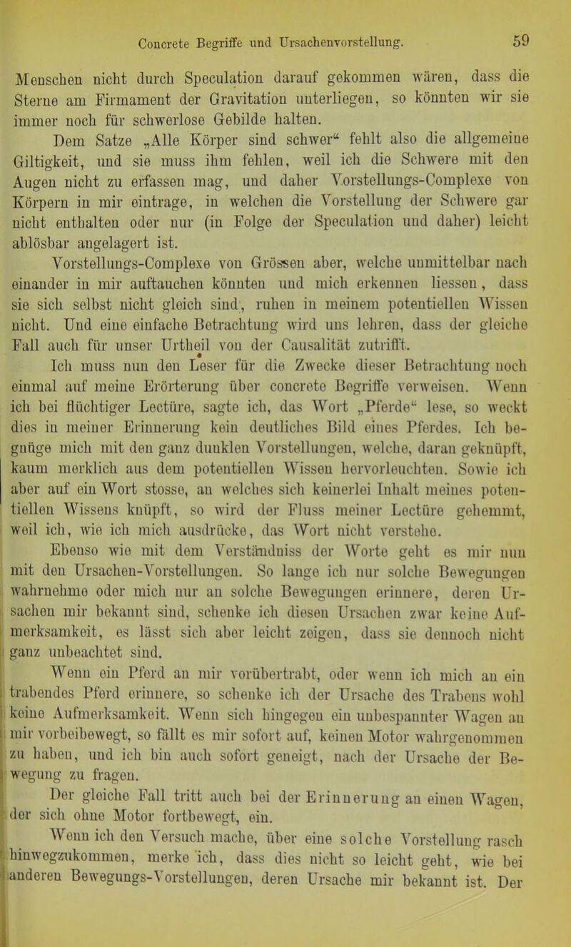 Concrete Begriffe und Ursachenvorstellung. Menschen nicht durch Speculation darauf gekommen wären, dass die Sterne am Firmament der Gravitation unterliegen, so könnten wir sie immer noch für schwerlose Gebilde halten. Dem Satze „Alle Körper sind schwer“ fehlt also die allgemeine Giltigkeit, und sie muss ihm fehlen, weil ich die Schwere mit den Augen nicht zu erfassen mag, und daher Yorstellungs-Complexe von Körpern in mir eintrage, in welchen die Vorstellung der Schwere gar nicht enthalten oder nur (in Folge der Speculation und daher) leicht ablösbar augelagert ist. Vorstelluugs-Complexe von Grössen aber, welche unmittelbar nach einander in mir auftauchen könnten und mich erkennen Hessen , dass sie sich selbst nicht gleich sind, ruhen in meinem potentiellen Wissen nicht. Und eine einfache Betrachtung wird uns lehren, dass der gleiche Fall auch für unser Urtheil von der Causalität zutrifft. Ich muss mm den Leser für die Zwecke dieser Betrachtung noch einmal auf meiue Erörterung über concrete Begriffe verweisen. Wenn ich bei flüchtiger Lectiire, sagte ich, das Wort „Pferde“ lese, so weckt dies in meiner Erinnerung kein deutliches Bild eines Pferdes. Ich be- gnüge mich mit den ganz duuklen Vorstellungen, welche, daran geknüpft, kaum merklich aus dem potentiellen Wissen hervorleuchteu. Sowie ich aber auf ein Wort stosse, au welches sich keinerlei Inhalt meines poten- tiellen Wissens knüpft, so wird der Fluss meiner Lectiire gehemmt, weil ich, Avie ich mich ausdrücke, das Wort nicht vnrsteho. Ebenso wie mit dem Verständuiss der Worte geht es mir mm mit den Ursachen-Vorstellungen. So lange ich nur solche Bewegungen Avahrnehme oder mich nur an solche BoAvoguugen erinnere, deren Ur- sachen mir bekannt sind, schenke ich diesen Ursachen zwar keine Auf- merksamkeit, es lässt sich aber leicht zeigen, dass sie dennoch nicht ganz unbeachtet sind. Wenn ein Pferd an mir vorübertrabt, oder wenn ich mich au ein trabendes Pferd erinnere, so schenke ich der Ursache des Trabens wohl keine Aufmerksamkeit. Wenn sich hingegen ein uubespauuter Wagen au mir vorbeiboAvegt, so fällt es mir sofort auf, keinen Motor wahrgenommen zu haben, und ich bin auch sofort geneigt, nach der Ursache der Be- wegung zu fragen. Der gleiche Fall tritt auch bei der Erinnerung au einen Wagen, dor sich ohne Motor fortbewegt, ein. Wenn ich den Versuch mache, über eine solche Vorstellung rasch hinAvegznkommen, merke'ich, dass dies nicht so leicht geht, wie bei länderen Bewegungs-Vorstellungen, deren Ursache mir bekannt ist. Der