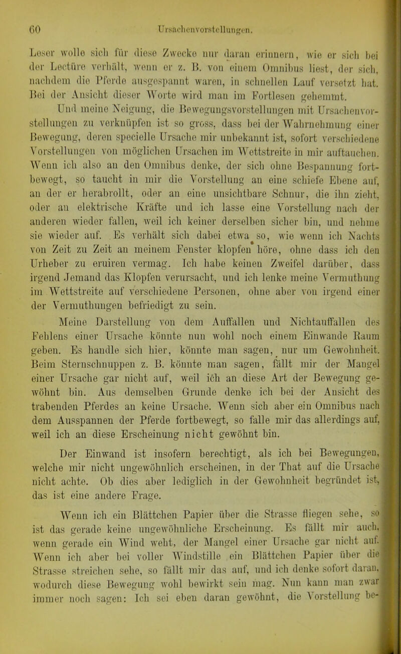 Leser wolle sich für diese Zwecke nur daran erinnern, wie or sich hei der Lectiire verhält, wenn or z. B. von einem Omnibus liest, der sich, nachdem die Pferde ausgespannt waren, in schnellen Lauf versetzt hat. Bei der Ansicht dieser Worte wird man im Portlesen gehemmt. Und meine Neigung, die Bewegungsvorstellungen mit Ursachenvor- stollungen zu verknüpfen ist so gross, dass bei der Wahrnehmung einer Bewegung, deren spociello Ursache mir unbekannt ist, sofort verschiedene Vorstellungen von möglichen Ursachen im Wettstreite in mir auftauchen. Wenn ich also au den Omnibus denke, der sich ohne Bespannung fort- bewogt, so taucht in mir die Vorstellung au eine schiefe Ebene auf, an der er herabrollt, oder an eine unsichtbare Schnur, die ihn zieht, odor an elektrische Kräfte und ich lasse eine Vorstellung nach der anderen wieder fallen, weil ich keiner derselben sicher bin, und nehme sie wieder auf. Es verhält sich dabei etwa so, wie wenn ich Nachts von Zeit zu Zeit an meinem Fenster klopfen höre, ohne dass ich den Urheber zu eruiren vermag. Ich habe keinen Zweifel darüber, dass irgend Jemand das Klopfen verursacht, und ich lenke meine Vermuthung im Wettstreite auf verschiedene Personen, ohne aber von irgend einer der Vermuthungen befriedigt zu sein. Meine Darstellung von dem Auffallen und Nichtauffallen des Fehlens einer Ursache könnte mm wohl noch einem Einwaude Baum geben. Es handle sich hier, könnte man sagen, nur um Gewohnheit. Beim Sternschnuppen z. B. könnte man sagen, fällt mir der Maugel einer Ursache gar nicht auf, weil ich an diese Art der Bewegung ge- wöhnt bin. Aus demselben Grunde denke ich bei der Ansicht des trabenden Pferdes an keine Ursache. Wenn sich aber ein Omnibus nach dem Ausspannen der Pferde fortbewegt, so falle mir das allerdings auf, weil ich an diese Erscheinung nicht gewöhnt bin. Der Einwand ist insofern berechtigt, als ich bei Bewegungen, welche mir nicht ungewöhnlich erscheinen, in der That auf die Ursache nicht achte. Ob dies aber lediglich in der Gewohnheit begründet ist, das ist eine andere Frage. Wenn ich ein Blättchen Papier über die Strasse fliegen sehe, so ist das gerade keine ungewöhnliche Erscheinung. Es fällt mir auch, wenn gerade ein Wind weht, der Mangel einer Ursache gar nicht auf. Wenn ich aber bei voller Windstille ein Blättchen Papier über die Strasse streichen sehe, so fällt mir das auf, und ich denke sofort daran, wodurch diese Bewegung wohl bewirkt sein mag. Nun kann man zwar immer noch sagen: Ich sei eben daran gewöhnt, die Vorstellung bc-