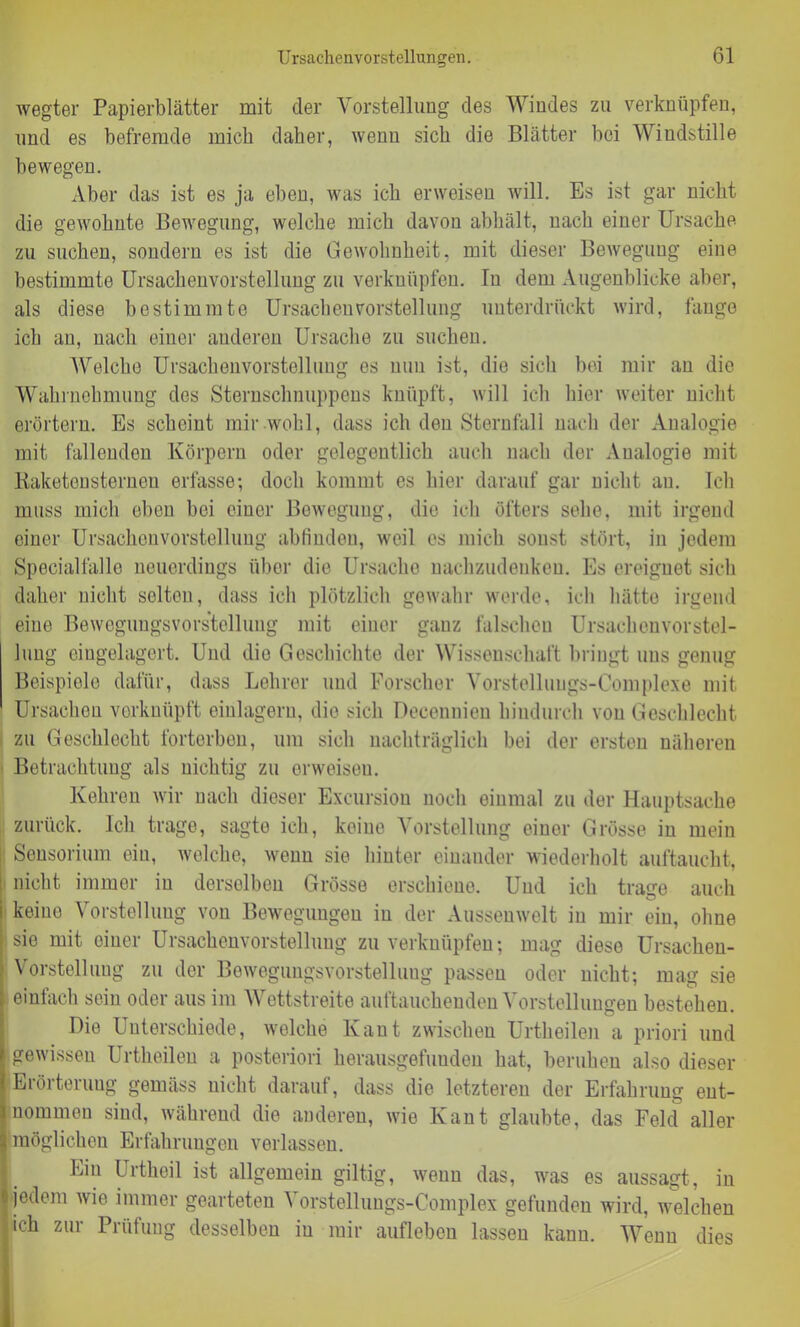 wegter Papierblätter mit der Vorstellung des Windes zu verknüpfen, und es befremde mich daher, wenn sich die Blätter bei Windstille bewegen. Aber das ist es ja eben, was ich erweisen will. Es ist gar nicht die gewohnte Bewegung, welche mich davon abhält, nach einer Ursache zu suchen, sondern es ist die Gewohnheit, mit dieser Bewegung eine bestimmte Ursachenvorstellung zu verknüpfen. In dem Augenblicke aber, als diese bestimmte Ursachenvorstellung unterdrückt wird, fange ich an, nach einer anderen Ursache zu suchen. Welche Ursachenvorstellung es nun ist, die sich bei mir au die Wahrnehmung des Sternsclmuppeus knüpft, will ich hier weiter nicht erörtern. Es scheint mir wohl, dass ich den Sternfall nach der Analogie mit fallenden Körpern oder gelegentlich auch nach der Analogie mit Baketensterneu erfasse; doch kommt es liier darauf gar nicht an. Ich muss mich eben bei einer Bewegung, die ich öfters sehe, mit irgend einer Ursachen Vorstellung abfinden, weil es mich sonst stört, in jedem Speciallälle neuerdings über die Ursache nachzudenken. Es ereignet sich daher nicht selten, dass ich plötzlich gewahr werde, ich hätte irgend eine Bewegungsvorstellung mit einer ganz falschen Ursaelicuvorstel- lung eingelagert. Und die Geschichte der Wissenschaft bringt uns genug Beispiele dafür, dass Lehrer und Forscher Vorstelluugs-Complexe mit Ursachen verknüpft einlagern, die sich Decennien hindurch von Geschlecht zu Geschlecht forterben, um sich nachträglich bei der ersten näheren Betrachtung als nichtig zu erweisen. Kehren wir nach dieser Excursion noch einmal zu der Hauptsache zurück. Ich trage, sagte ich, keine Vorstellung einer Grösse in mein Sensorium ein, welche, wenn sie hinter einander wiederholt auftaucht, nicht immer in derselben Grösse erschiene. Und ich trage auch keine Vorstellung von Bewegungen in der Aussenwelt in mir ein, ohne sie mit einer Ursachenvorstellung zu verknüpfen; mag diese Ursachen- Vorstellung zu der Bewegungsvorstelluug passen oder nicht; mag sie einfach sein oder aus im Wettstreite auftauchenden Vorstellungen hestehen. Die Unterschiede, welche Kant zwischen Urtheilen a priori und gewissen Urtheilen a posteriori herausgefuuden hat, beruhen also dieser Erörterung gemäss nicht darauf, dass die letzteren der Erfahrung ent- nommen sind, während die anderen, wie Kant glaubte, das Feld aller möglichen Erfahrungen verlassen. Ein Urtheil ist allgemein giltig, wenn das, was es aussagt, in jedem wie immer gearteten Vorstellungs-Complex gefunden wird, welchen ich zur Prüfung desselben iu mir auflebcn lassen kann. Wenn dies