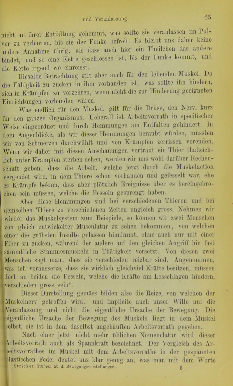 und Veranlassung. uiclit an ihrer Entfaltung gehemmt, was sollte sie veranlassen im Pul- ver zu verharren, bis sie der Funke befreit. Es bleibt uns daher keine andere Annahme übrig, als dass auch hier ein Theilchen das andere bindet, und so eine Kette geschlossen ist, bis der Funke kommt, und die Kette irgend wo einreisst. Dieselbe Betrachtung gilt aber auch für den lebenden Muskel. Da die Fähigkeit zu zucken in ihm vorhanden ist, was sollte ihn hindern, sich in Krämpfen zu verzehren, wenn nicht die zur Hinderung geeigneten Einrichtungen vorhanden wären. Was endlich für den Muskel, gilt für die Drüse, den Nerv, kurz für den ganzen Organismus. Ueberall ist Arbeitsvorrath in speeifischer Weise eingeordnet und durch Hemmungen am Entfalten gehindert, ln dem Augenblicke, als wir dieser Hemmungen beraubt würden, müssten wir von Schmerzen durchwühlt und von Krämpfen zerrissen verenden. Wenn wir daher mit diesen Anschauungen vertraut eiu Thier thatsäch- licli unter Krämpfen sterben sehen, werden wir uns wohl darüber Bechen- schaft geben, dass die Arbeit, welche jetzt durch die Muskelaction vergeudet wird, in dem Thiere schon vorhanden und gefesselt war, ehe es Krämpfe bekam, dass aber plötzlich Ereignisse über es hareiugebro- chen sein müssen, welche die Fesseln gesprengt haben. Aber diese Hemmungen sind bei verschiedenen Thieren und bei demselben Thiere zu verschiedenen Zeiten ungleich gross. Nehmen wir j wieder das Muskelsystem zum Beispiele, so können wir zwei Menschen von gleich entwickelter Musculatur zu sehen bekommen, von welchen einer die gröbsten Insulte gelassen hinnimmt, ohne auch nur mit einer I Fiber zu zucken, während der andere auf den gleichen Angriff hin fast sämmtliche Stammesmuskeln iu Thätigkeit versetzt. Von diesen zwei Meuschen sagt man, dass sie verschieden reizbar sind. Angenommen, was ich voraussetze, dass sie wirklich gleichviel Kräfte besitzen, müssen lidoch an beiden die Fesseln, welche die Kräfte am Losschlagen hindern, Iverschieden gross sein“. Dieser Darstellung gemäss bilden also die Beize, von welchen der liMuskelnerv getroffen wird, und implicite auch unser Wille nur die ■Veranlassung und nicht, die eigentliche Ursache der Bewegung. Die eigentliche Ursache der Bewegung des Muskels liegt in dem Muskel ■selbst, sie ist iu dem daselbst angehäuften Arbeitsvorrath gegeben. Nach einer jetzt nicht mehr üblichen Nomenclatur wird dieser Arbeitsvorrath auch als Spannkraft bezeichnet. Der Vergleich des Ar- »eitsvorratlies im Muskel mit dem Arbeitsvorrathe in der gespannten I lastischen Feder deutet uns klar genug an, was man mit dem Worte Stricker. Studien üb. d. Bewegungsvorstellungen. k