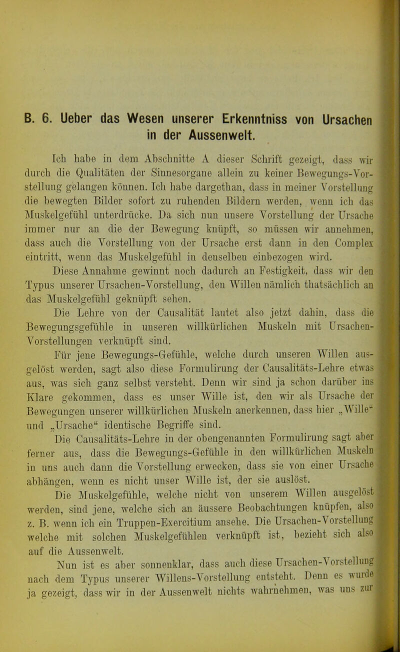 B. 6. Ueber das Wesen unserer Erkenntniss von Ursachen in der Aussenwelt. Ich habe in dem Abschnitte A dieser Schrift gezeigt, dass wir durch die Qualitäten der Sinnesorgane allein zu keiner .Hewegungs-Vor- stellung gelangen können. Ich habe dargethan, dass in meiner Vorstellung die bewegten Bilder sofort zu ruhenden Bildern werden, wenn ich das Muskelgefühl unterdrücke. Da sich nun unsere Vorstellung der Ursache immer nur an die der Bewegung knüpft, so müssen wir annehmen, dass auch die Vorstellung von der Ursache erst dann in den Complex eintritt, wenn das Muskelgefühl in denselben einbezogen wird. Diese Annahme gewinnt noch dadurch an Festigkeit, dass wir den Typus unserer Ursachen-Vorstellung, den Willen nämlich thatsächlich an das Muskelgefühl geknüpft sehen. Die Lehre von der Causalität lautet also jetzt dahin, dass die Bewegungsgefühle in unseren willkürlichen Muskeln mit Ursachen- Vorstellungen verknüpft sind. Für jene Bewegungs-Gefühle, welche durch unseren Willen aus- gelöst werden, sagt also diese Formulirung der Causalitäts-Lehre etwas aus, was sich ganz seihst versteht. Denn wir sind ja schon darüber ins Klare gekommen, dass es unser Wille ist, den wir als Ursache der Bewegungen unserer willkürlichen Muskeln anerkennen, dass hier „Mille- und „Ursache“ identische Begriffe sind. Die Causalitäts-Lehre in der obengenannten Formulirung sagt aber ferner aus, dass die Bewegungs-Gefühle in den willkürlichen Muskeln in uns auch dann die Vorstellung erwecken, dass sie von einer Ursache abhängen, wenn es nicht unser Wille ist, der sie auslöst. Die Muskelgefühle, welche nicht von unserem M illen ausgelöst werden, sind jene, welche sich an äussere Beobachtungen knüpfen, also z. B. wenn ich ein Truppen-Exercitium ansehe. Die Ursachen-\ orstellung welche mit solchen Muskelgefühlen verknüpft ist, bezieht sich also auf die Aussenwelt. Nun ist es aber sonnenklar, dass auch diese Ursachen-Vorstellunffl nach dem Typus unserer Willens-Vorstellung entsteht. Denn es wuide ja gezeigt, dass wir in der Aussenwelt nichts wahrnehmen, was uus zui :