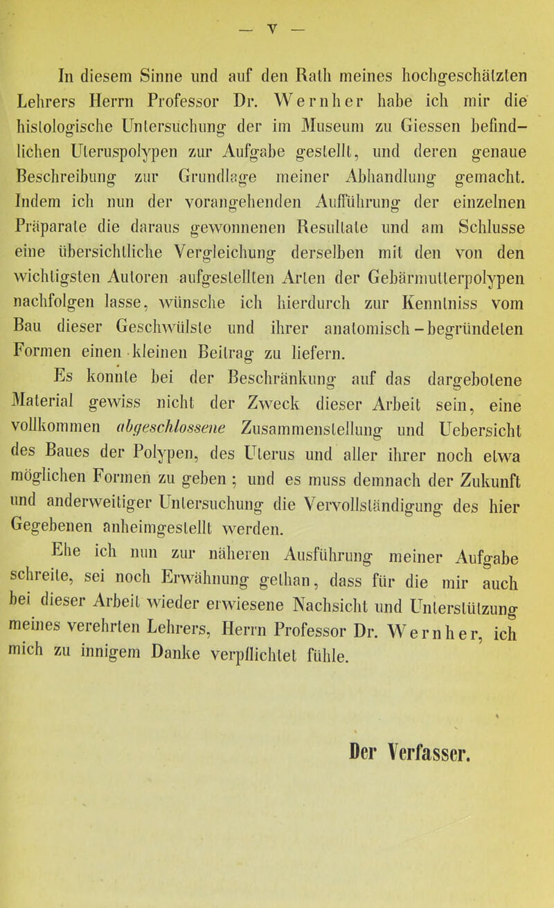 In diesem Sinne und auf den Ralh meines hoclig-eschälzlen Lehrers Herrn Professor Dr. Wernher habe ich mir die hislolog-ische Unlersiichiing- der im Museum zu Giessen befind- lichen Uleruspolypen zur Aufgabe geslelll, und deren genaue Beschreibung zur Grundlage meiner Abhandlung gemacht. Indem ich nun der vorangehenden Aiiffülirung der einzelnen Präparate die daraus gewonnenen Resultate und am Schlüsse eine übersichtliche Vergleichung derselben mit den von den wichtigsten Autoren aufgestellten Arten der Gebärmutterpolypen nachfolgen lasse, wünsche ich hierdurch zur Kenntniss vom Bau dieser Geschwülste und ihrer anatomisch-begründeten Formen einen kleinen Beitrag zu liefern. Es konnte bei der Beschränkung auf das dargebotene Material gewiss nicht der Zweck dieser Arbeit sein, eine vollkommen abgeschlossene Zusammenstellung und Uebersicbt des Baues der Polypen, des LHerus und aller ihrer noch etwa möglichen Formen zu geben ; und es muss demnach der Zukunft und anderweitiger Untersuchung die Vervollständigung des hier Gegebenen anheimgestellt werden. Ehe ich nun zur näheren Ausführung meiner Aufgabe schreite, sei noch Erwähnung gethan, dass für die mir auch bei dieser Arbeit wieder erwiesene Nachsicht und Unterstützung meines verehrten Lehrers, Herrn Professor Dr. Wernher, ich mich zu innigem Danke verpllichtet fühle. Der Verfasser.