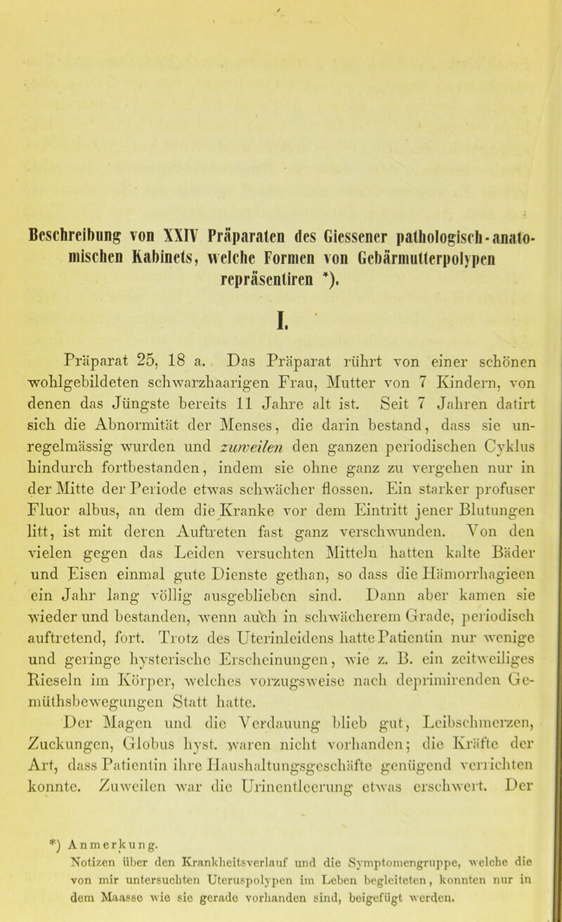Beschreibung von XXIV Präparaten des Giessener pathologisch •anato- mischen Kabinets, welche Formen von Gebärmutterpolypen repräsentiren I. Präparat 25, 18 a. Das Präparat rührt von einer schönen ■wohlgehildeten schwarzhaarigen Frau, Mutter von 7 Kindern, von denen das Jüngste bereits 11 Jahre alt ist. Seit 7 Jahren datirt sich die Abnormität der Menses, die darin bestand, dass sie un- regelmässig wurden und zuweilen den ganzen periodischen Cyklus hindurch fortbestanden, indem sie ohne ganz zu vergehen nur in der Mitte der Periode etwas schwächer flössen. Ein starker profuser Fluor albus, an dem die Kranke vor dem Eintritt jener Blutungen litt, ist mit deren Auftreten fast ganz verschwunden. Von den vielen gegen das Leiden versuchten Mitteln hatten kalte Bäder und Eisen einmal gute Dienste gethan, so dass die Ilämorrhagieen ein Jahr lang völlig ausgehliehcn sind. Dann aber kamen sie wieder und bestanden, Avenn auhh in scliAvächerem Grade, periodisch auftretend, fort. Trotz des Uterinleidcns hatte Patientin nur Avenige und geringe hysterische Erscheinungen, Avie z. B. ein zeitweiliges Kieseln im Körper, Avelches vorzugSAveise nach deprimirenden Ge- müthsbcAvegungen Statt hatte. Der Magen und die Verdauung blich gut, Lcibschmerzen, Zuckungen, Globus hyst. Avaren nicht vorhanden; die Kräfte der Art, dass Patientin ihre Ilaushaltungsgcschäftc genügend verrichten konnte. Zuweilen Avar die Urincntlccrung ctAvas crscliAvert. Der *) Anmerkung. Notizen über den Krankheitsverlauf und die Symptoniengruppe, welche die von mir untersuchten Uteruspolypen im Leben begleiteten, konnten nur in dem Maasse wie sie gerade vorhanden sind, boigefügt werden.
