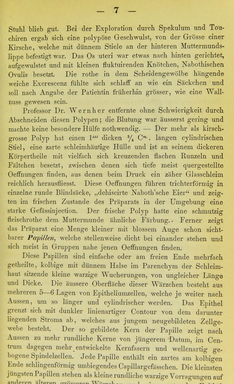 Stuhl blieb gut. Bei der Exploration dureh Spekulum und Tou- chiren ergab sich eine polypöse Geschwulst, von der Grösse einer Kirsche, welche mit dünnem Stiele an der hinteren Muttermunds- lippe befestigt war. Das Os uteri war etwas nach hinten gerichtet, au%ewulstet und mit kleinen fluktuirenden Knötchen, Nabothischen Ovulis besetzt. Die rothe in dem Scheidengewölbe hängende weiche Excrescenz fühlte sich schlaff an wie ein Säckchen und soll nach Angabe der Patientin früherhin grösser, wie eine Wall- nuss gewesen sein. Professor Dr. Wernher entfernte ohne Schwierigkeit durch Abschneiden diesen Polypen; die Blutung war äusserst gering und machte keine besondere Hülfe nothwendig. — Der mehr als kirsch- grosse Polyp hat einen V“ dicken C™-. langen cylindrischen Stiel, eine zarte schleimhäutige Hülle und ist an seinem dickeren KörpertheiJe mit vielfach sich kreuzenden flachen Runzeln und Eältchen besetzt, zwischen denen sich tiefe meist quergestcllte Oeffnungen finden, aus denen beim Druck ein zäher Glasschleim reichlich herausfliesst. Diese Oeffnungen führen trichterförmig in einzelne runde Blindsäcke, „dehiscirte Naboth’sche Eier“ und zeig- ten im frischen Zustande des Präparats in der Umgebung eine starke Gefässinjection. Der frische Polyp hatte eine schmutzig fleischrothe dem Muttermunde ähnliche Färbung. • Ferner zeigt das Präparat eine Menge kleiner mit blossem Auge schon sicht- barer Papillen, welche stellenweise dicht bei einander stehen und sich meist in Gruppen nahe jenen Oeffnungen finden. Diese Papillen sind einfache oder am freien Ende mehrfach getheilte, kolbige mit dünnem Halse im Parenchym der Schleim- haut sitzende kleine warzige Wucherungen, von ungleicher Länge und Dicke. Die äussere Oberfläche dieser Wärzchen besteht aus mehreren 5—6 Lagen von Epitheliumzellen, welche je weiter nach Aussen, um so länger und cylindrischer werden. Das Epithel grenzt sich mit dunkler linienartiger Contour von dem darunter liegenden Stroma ab, welches aus jungem neugebildeten Zellge- Avebe besteht. Der so gebildete Kern der Papille zeigt nach Aussen zu mehr rundliche Kerne von jüngerem Datum, im Cen- ti*um dagegen mehr entwickelte Kernfasern und wellenartig ge- bogene Spindelzellen. Jede Papille enthält ein zartes am kolbigen Ende schlingenförmig umbiegendes Capillargefässchen. Die kleinsten jüngsten Papillen stehen als kleine rundliche warzige Vorragungen auf anflprpn üHp 1 1 • , „ . . .