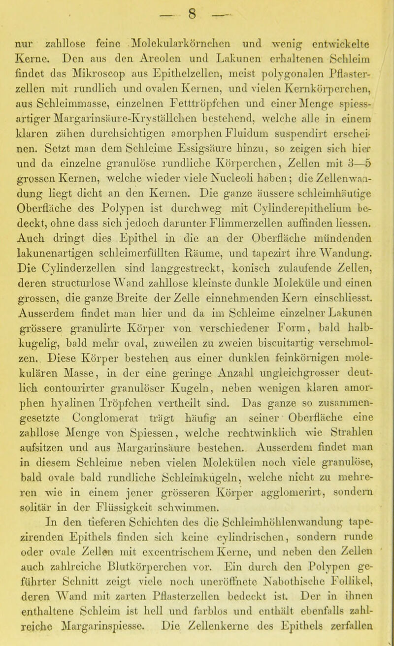 nur zahllose feine Molekularkörnchcn und weni/^ entwickelte Kerne. Den aus den Areolen und Lakunen erhaltenen Schleim findet das Mikroscop aus Epithclzcllcn, meist polyp^onalcn Pflaster- zcllen mit rundlich und ovalen Kernen, und vielen Kcrnkörpcrclien, aus Schleimmasse, einzelnen Fetttröpfchen und einer Menge spicss- artiger Margarinsäure-Kryställchen bestehend, welche alle in einem Iduren zähen durchsichtigen amorphen Fluidum suspendirt erschei- nen. Setzt man dem Schleime Fssigsäure hinzu, so zeigen sich hier und da einzelne granulöse rundliche Körperchen, Zellen mit 8—5 grossen Kernen, welche wieder viele Kucleoli haben; die Zellenwa.i- dung liegt dicht an den Kernen. Die ganze äussere schleimhäutige Oberfläche des Polypen ist durchweg mit Cylinderepitheliuin be- deckt, ohne dass sich jedoch darunter Flimmerzcllen auffinden Kessen. Auch dringt dies Epithel in die an der Oberfläche mündenden lakunenartigen schleiracrfüllten Räume, und tapezirt ihre Wandung. Die Cylinderzellen sind langgestreckt, konisch zulaufende Zellen, deren structurlose Wand zalrllose kleinste dunkle Moleküle und einen grossen, die ganze Breite der Zelle einnehmenden Kern einschliesst. Ausserdem findet man hier und da im Schleime einzelner Lakunen grössere granulirte Körper von verschiedener Form, bald halb- kugelig, bald mehr oval, zuweilen zu zweien biseuitartig verschmol- zen. Diese Körper bestehen aus einer dunklen feinkörnigen mole- kularen Masse, in der eine geringe Anzahl ungleichgrosser deut- lich contourirter granulöser Kugeln, neben wenigen klaren amor- phen hyalinen Tröpfchen vertheilt sind. Das ganze so zusammen- gesetzte Conglomerat trägt häufig an seiner Oberfläche eine zahllose Menge von Spiessen, Avelche rechtwinklich wie Strahlen aufsitzen und aus Margarinsäure bestehen. Ausserdem findet man in diesem Schleime neben vielen Molekülen noch viele granulöse, bald ovale bald rundliche Schlcimkiigeln, welche nicht zu mehre- ren wie in einem jener grösseren Körper agglomerirt, sondern solitär in der Flüssigkeit schwinnnen. In den tieferen Schichten des die Schlcimhöhlenwandung tape- zirenden Epithels finden sich keine cylindrischen, sondern runde oder ovale Zellen mit cxcentrischcm Kerne, und neben den Zellen auch zahlreiche Blutkörperchen vor. Ein dui’ch den Polypen ge- führter Schnitt zeigt viele noch uncröfihete Nabothische Follikel, deren Wand mit zarten Pflasterzcllen bedeckt ist. Der in ihnen enthaltene Schleim ist hell und farblos und enthält ebenfidls zahl- reiche Margarinspiessc. Die Zellcnkernc des Epithels zerfallen