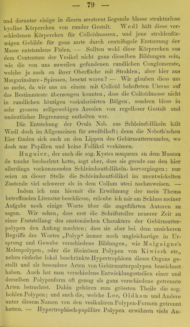 und darunter einige in diesen zerstreut liegende blasse strukturlose hyaline Körperchen von runder Gestalt. Wedl hält diese ver- schiedenen Körperchen für Colloidmassen, und jene strahlenför- migen Gebilde für ganz zarte durch centrifugale Erstarrung der Masse entstandene Fäden. — Sollten wohl diese Körperchen aus dem Contentum der Vesikel nicht ganz dieselben Bildungen sein, wie die von uns zuweilen gefundenen rundlichen Conglomerate, welche ja auch an ihrer Oberfläche mit Strahlen, aber hier aus Margarinsäure - Spicssen, besetzt waren ? — Wir glauben diess um so mehr, da wir uns an einem mit Colloid behafteten Uterus auf das Bestimmteste überzeugen konnten, dass die Colloidmasse nicht in rundlichen häutigen vaskularisirten Bälgen, sondern bloss in sehr grossen zellgewehigen Areolen von i'egelloser Gestalt und undeutlicher Begrenzung enthalten war. Die Entstehung der Ovula Nah. aus Schleimfollikeln hält Wedl doch im Allgemeinen für zweifelhaft; denn die Nahoth’schen Eier fänden sich auch an den Lippen des Gehärmuttermimdes, wo doch nur Papillen und keine Follikel vorkämen. H u g u i e r, der auch die sog. Kystes muqueux an dem Museau de tauche beobachtet hatte, sagt aber, dass sie gerade aus den hier allerdings vorkommenclen Schleimhautfollikeln, hervorgingen; nur seien an dieser Stelle die Schleimhautfollikel im unentwickelten Zustande viel schwerer als in dem Collum uteri nachzuweisen. — Indem ich nun hiermit die Erwähnung der mein Thema betreffenden Literatur beschlicsse, erlaube ich mir am Schluss meiner Aufgabe noch einige Worte über die angeführten Autoren zu sagen. Wir sahen, dass erst die Schriftsteller neuerer Zeit zu einer Feststellung des anatomischen Charakters der Gebärmutter- polypen den Anfang machten; dass sie aber bei dem unsicheren Begriffe des AVortes „Polyp“ immer noch ungleichartige in LU- sprung und Gewebe verschiedene Bildungen, wie Malgaigne’s Molenpolypen, oder die fibrinösen Polypen von Kiwi sch etc., neben einfache lokal beschränkte Hypertropbieen dieses Organs ge- stellt und als besondere Arten von Gebärmutterpolypen bezeichnet haben. Auch hat man verschiedene Entwicklungsstadien einer und derselben Polypenform oft genug als ganz verschiedene getrennte Arten betrachtet. Dabin gehören zum grössten Theile die sog. hohlen Polypen ; und auch die, welche Lee, Oldham und Andere unter diesem Namen von den vesikulären l’olypen-Eormen getrennt hatten. — Hypertrophisch-papilläre Polypen erwähnen viele Au-