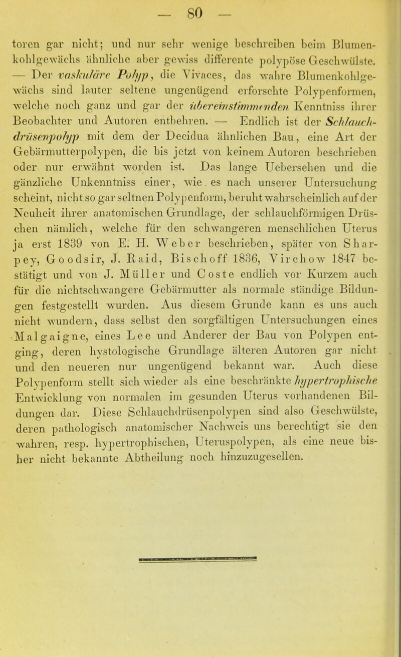 torcn gar niclit; und nur sehr wenige beschreiben heim Blumen- kohlgeAvächs ähnliche aber gewiss differente polypöse Geschwülste. — Der vaskufm'c Polyp, die Vivaces, das wahre Blunienkohlge- wächs sind lauter seltene ungenügend erforschte Polypenformen, welche noch ganz und gar der iihereivstimnunden Kenntniss ihrer Beobachter und Autoren entbehren. — Endlich ist der SrhfaucJi- drüsenpofyp mit dem der Decidua ähnlichen Bau, eine Art der Gebärmutterpolypen, die bis jetzt von keinem Autoren beschrieben oder nur erwähnt worden ist. Das lange Uebersehen und die gänzliche Unkenntniss einer, wie es nach unserer Untersuchung scheint, nicht so gar seltnen Polypeuform, beruht wahrscheinlich auf der Neuheit ihrer anatomischen Grundlage, der schlauchförmigen Drös- chen nämlich, welche für den schwangeren menschlichen Uterus ja erst 1839 von E. H. Weber beschrieben, später von Shar- pey, Goodsir, J. Raid, Bischoff 1836, Virchow 1847 be- stätigt und von J. Müller und Coste endlich vor Kurzem auch für die nichtschwangere Gebärmutter als normale ständige Bildun- gen festgestcllt wurden. Aus diesem Grunde kann es uns auch nicht wundern, dass selbst den sorgfältigen Untersuchungen eines ■ Malgaigne, eines Lee und Anderer der Bau von Polypen ent- ging, deren hystologische Grundlage älteren Autoren gar nicht und den neueren nur ungenügend bekannt war. Auch diese Polypenform stellt sich wieder als eine beschränkte hypertrophische Entwicklung von normalen im gesunden Uterus vorhandenen Bil- dungen dar. Diese Schlauchdrüsenpolypen sind also Geschwülste, deren pathologisch anatomischer Nachweis uns berechtigt sie den wahren, resp. hypertrophischen, Uteruspolypen, als eine neue bis- her nicht bekannte Abtheilung noch hinzuzugesellen.