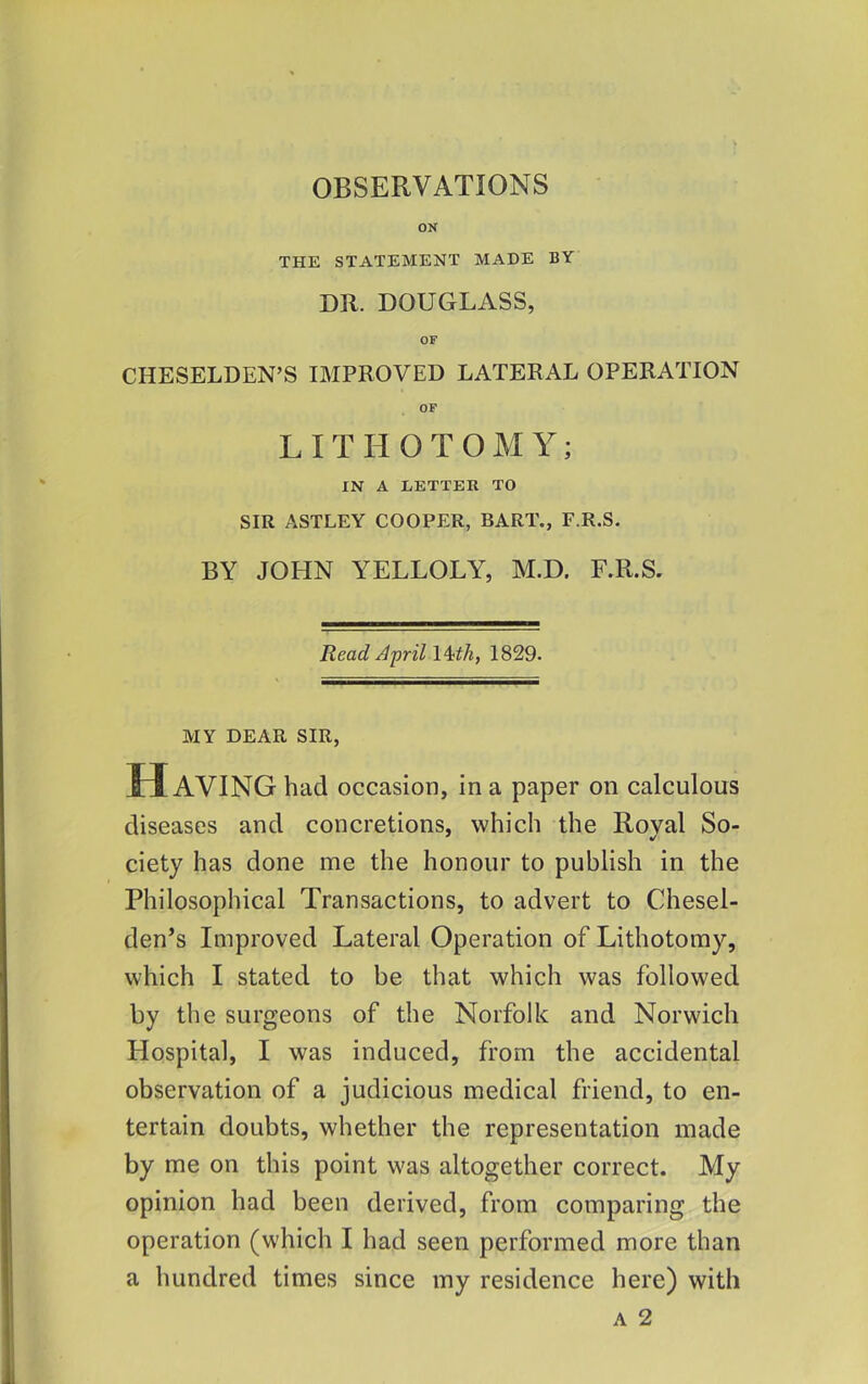 ON THE STATEMENT MADE BY DR. DOUGLASS, OF CHESELDEN’S IMPROVED LATERAL OPERATION OP LITHOTOMY; IN A LETTER TO SIR ASTLEY COOPER, BART., F.R.S. BY JOHN YELLOLY, M.D. F.R.S. Read April \4;th, 1829- MY DEAR SIR, H AVING had occasion, in a paper on calculous diseases and concretions, which the Roval So- ciety has done me the honour to publish in the Philosophical Transactions, to advert to Chesel- den’s Improved Lateral Operation of Lithotomy, which I stated to be that which was followed by the surgeons of the Norfolk and Norwich Hospital, I was induced, from the accidental observation of a judicious medical friend, to en- tertain doubts, whether the representation made by me on this point was altogether correct. My opinion had been derived, from comparing the operation (which I had seen performed more than a hundred times since my residence here) with A 2