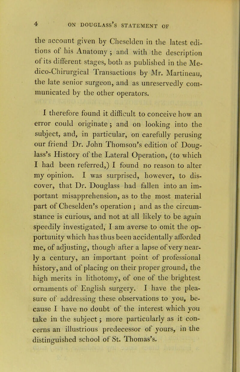 the account given by Cheselclen in the latest edi- tions of his Anatomy j and with the description of its different stages, both as published in the Me- dico-Chirurgical Transactions by Mr. Martineau, the late senior surgeon, and as unreservedly com- municated by the other operators. I therefore found it difficult to conceive how an error could originate ; and on looking into the subject, and, in particular, on carefully perusing our friend Dr. John Thomson’s edition of Doug- lass’s History of the Lateral Operation, (to which I had been referred,) I found no reason to alter my opinion. I was surprised, however, to dis- cover, that Dr. Douglass had fallen into an im- portant misapprehension, as to the most material part of Cheselden’s operation ; and as the circum- stance is curious, and not at all likely to be again speedily investigated, I am averse to omit the op- portunity which has thus been accidentally afforded me, of adjusting, though after a lapse of very near- ly a century, an important point of professional history, and of placing on their proper ground, the high merits in lithotomy, of one of the brightest ornaments of English surgery. I have the plea- sure of addressing these observations to you, be- cause I have no doubt of the interest which you take in the subject; more particularly as it con- cerns an illustrious predecessor of yours, in the distinguished school of St. Thomas’s.