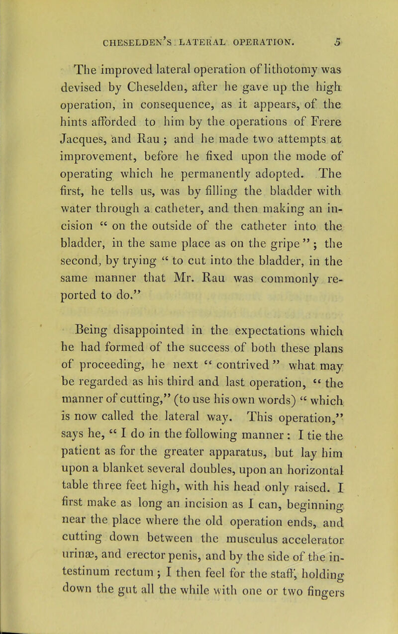 The improved lateral operation of lithotomy was devised by Cheselden, after he gave up the high operation, in consequence, as it appears, of the hints afforded to him by the operations of Frere Jacques, and Rau ; and he made two attempts at improvement, before he fixed upon the mode of operating which he permanently adopted. The first, he tells us, was by filling the bladder with water through a catheter, and then making an in- cision “ on the outside of the catheter into the bladder, in the same place as on the gripe ” ; the second, by trying “ to cut into the bladder, in the same manner that Mr. Rau was commonly re- ported to do.” Being disappointed in the expectations which he had formed of the success of both these plans of proceeding, he next contrived ” what may be regarded as his third and last operation, “ the manner of cutting,” (to use his own words) “ which is now called the lateral way. This operation,” says he, “ I do in the following manner : I tie the patient as for the greater apparatus, but lay him upon a blanket several doubles, upon an horizontal table three feet high, with his head only raised. I first make as long an incision as 1 can, beginning near the place where the old operation ends, and cutting down betv^een the musculus accelerator urinas, and erector penis, and by the side of the in- testinum rectum j I then feel for the staff, holding down the gut all the while with one or two fingers