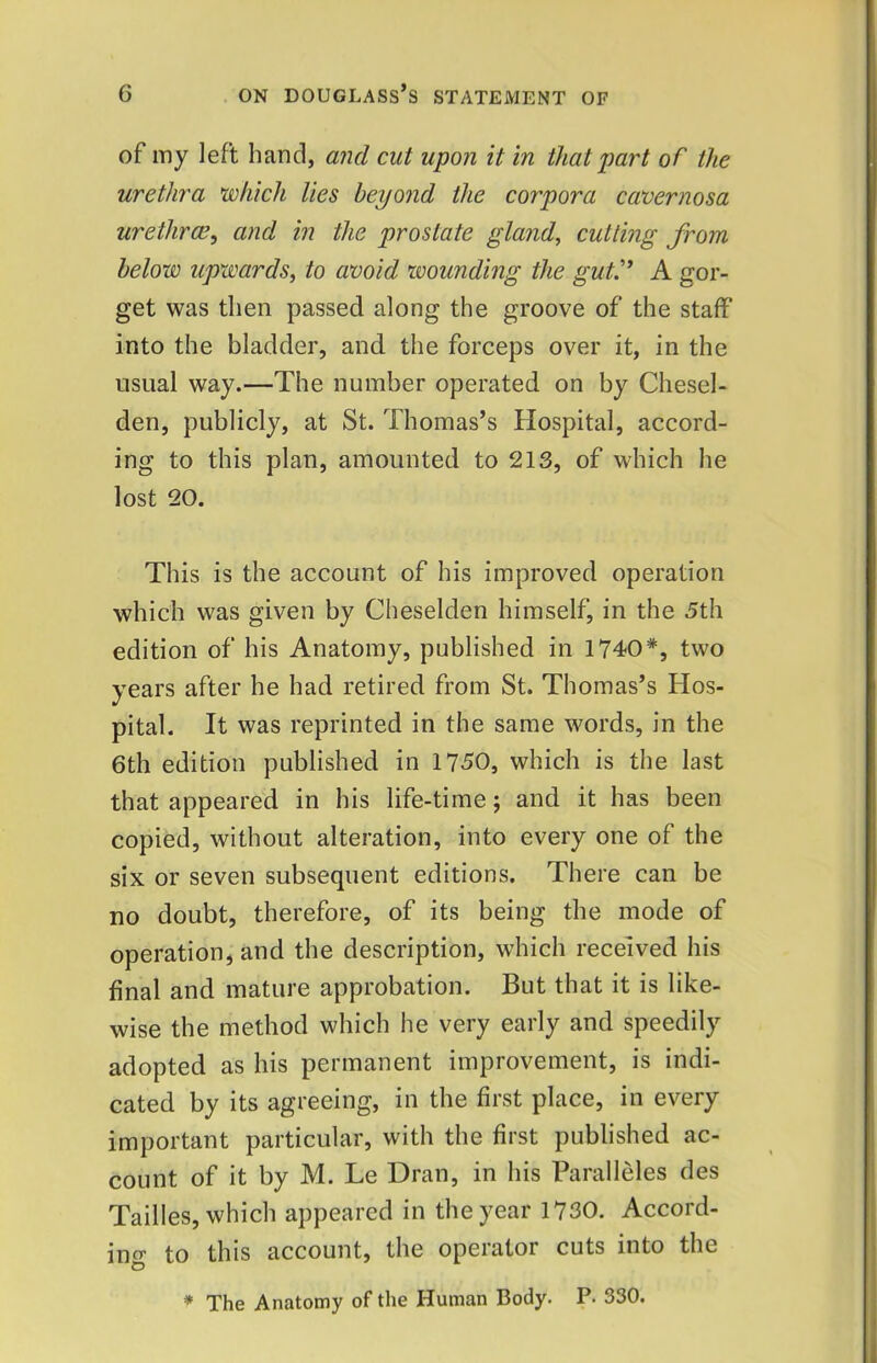 of my left hand, and cut upon it in that part of the urethra which lies beyond the corpora cavernosa urethrae, and in the prostate gland, cutting from below upwards, to avoid wounding the gut.'* A gor- get was then passed along the groove of the staff into the bladder, and the forceps over it, in the usual way.—The number operated on by Chesel- den, publicly, at St. Thomas’s Hospital, accord- ing to this plan, amounted to 213, of which he lost 20. This is the account of his improved operation which was given by Cheselden himself, in the 5th edition of his Anatomy, published in 1740*, two years after he had retired from St. Thomas’s Hos- pital. It was reprinted in the same words, in the 6th edition published in 1750, which is the last that appeared in his life-time; and it has been copied, without alteration, into every one of the six or seven subsequent editions. There can be no doubt, therefore, of its being the mode of operation, and the description, which received his final and mature approbation. But that it is like- wise the method which he very early and speedily adopted as his permanent improvement, is indi- cated by its agreeing, in the first place, in every important particular, with the first published ac- count of it by M. Le Dran, in his Paralleles des Tailles, which appeared in the year 1730. Accord- ing to this account, the operator cuts into the * The Anatomy of the Human Body. P. 330.