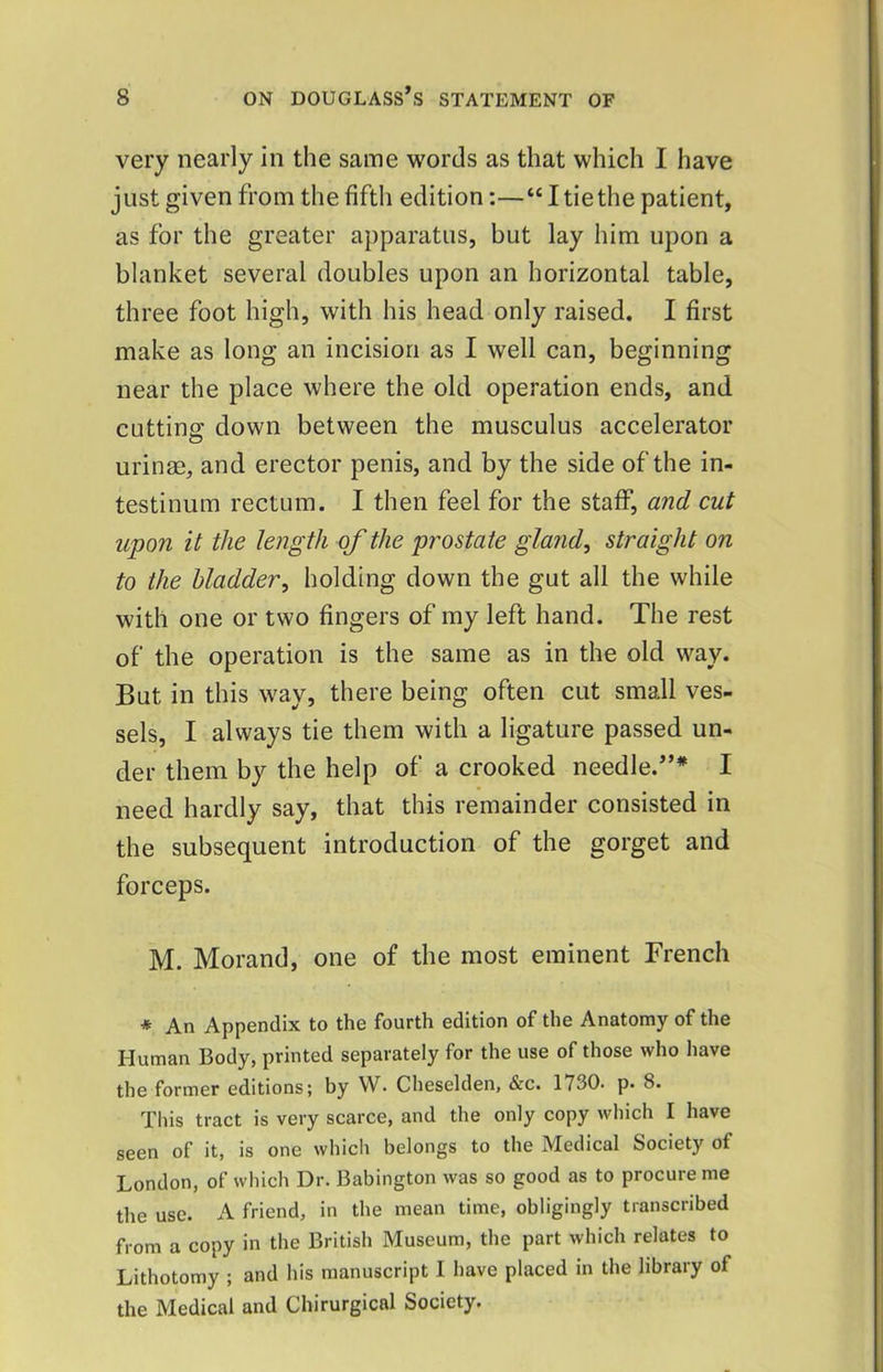 very nearly in the same words as that which I have just given from the fifth edition:—“ I tie the patient, as for the greater apparatus, but lay him upon a blanket several doubles upon an horizontal table, three foot high, with his head only raised. I first make as long an incision as I well can, beginning near the place where the old operation ends, and cutting down between the musculus accelerator urinm, and erector penis, and by the side of the in- testinum rectum. I then feel for the staff, and cut upon it the le72gth of the prostate gland, straight on to the bladder, holding down the gut all the while with one or two fingers of my left hand. The rest of the operation is the same as in the old way. But in this way, there being often cut small ves- sels, I always tie them with a ligature passed un- der them by the help of a crooked needle.”* I need hardly say, that this remainder consisted in the subsequent introduction of the gorget and forceps. M. Morand, one of the most eminent French * An Appendix to the fourth edition of the Anatomy of the Human Body, printed separately for the use of those who have the former editions; by VV. Cheselden, &c. 1730. p. 8. This tract is very scarce, and the only copy which I have seen of it, is one whicli belongs to the Medical Society of London, of which Dr. Babington was so good as to procure me the use. A friend, in the mean time, obligingly transcribed from a copy in the British Museum, the part which relates to Lithotomy ; and his manuscript I have placed in the library of the Medical and Chirurgical Society.
