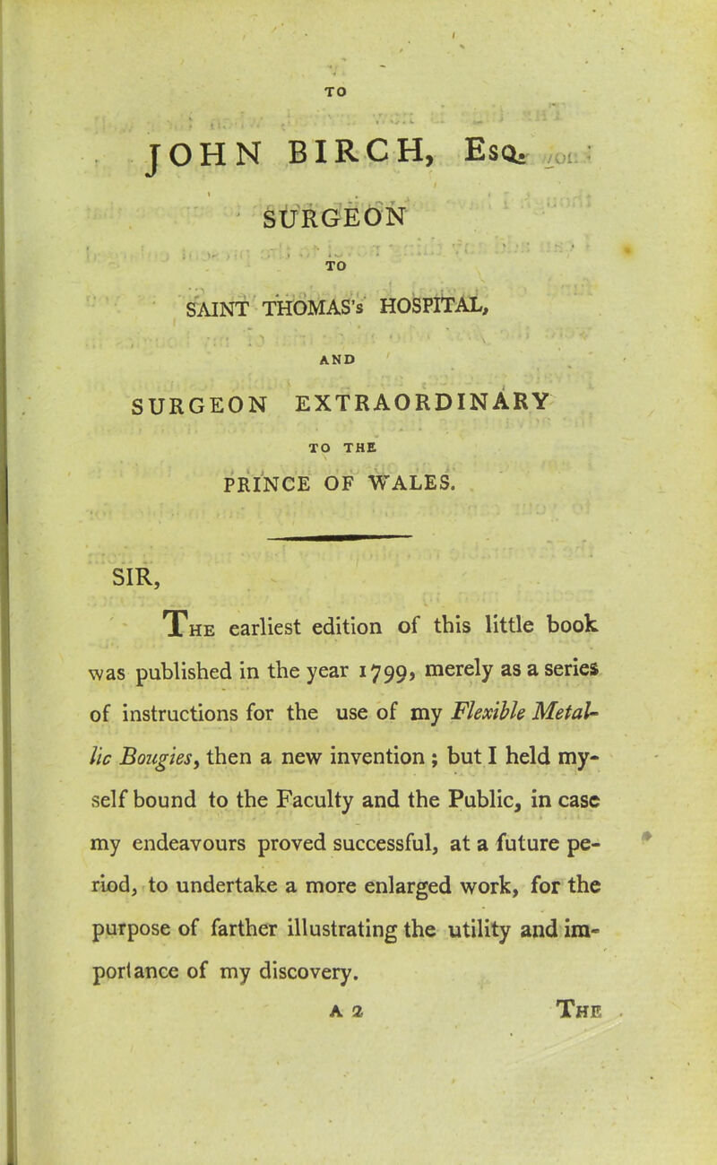 / TO : a: • I a ■■ ' - •* : 1 JOHN BIRCH, Esq. iW;: I I # i • SURGEON i , j ~r “ r - • % • * • • I (, ')< > .... • V TO SAINT THOMAS’S HOSPITAL, ; rj , S ' . • ? . ’ ‘ • < > ' ' \ ' ; 1 ■ ‘ AND SURGEON EXTRAORDINARY TO THE PRINCE OF WALES. SIR, The earliest edition of this little book was published in the year 1799, merely as a series of instructions for the use of my Flexible Metal- lic Bougies, then a new invention ; but I held my- self bound to the Faculty and the Public, in case my endeavours proved successful, at a future pe- riod, to undertake a more enlarged work, for the purpose of farther illustrating the utility and im- portance of my discovery.