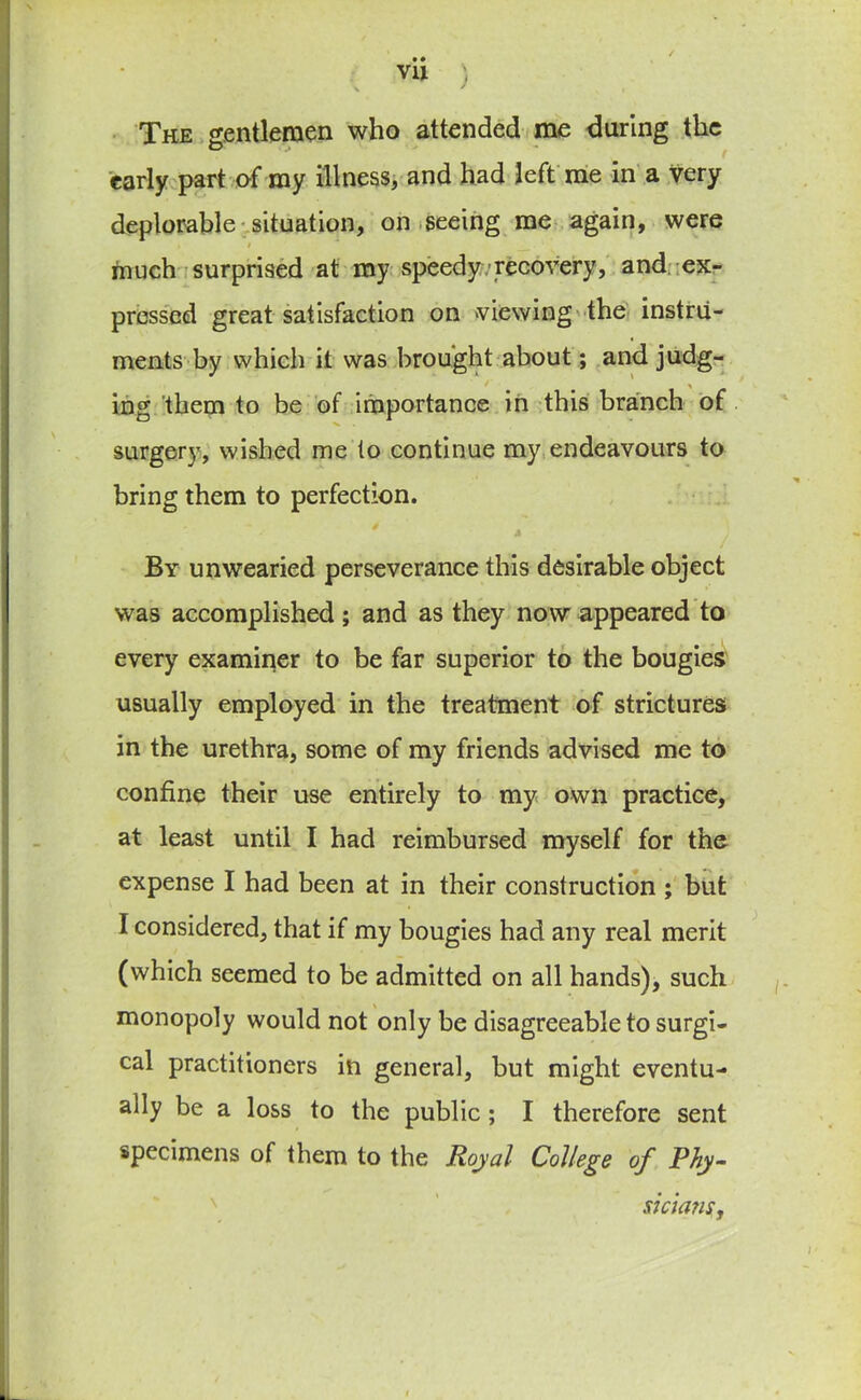 ) \ The gentlemen who attended me during the early part of my illness, and had left me in a Very deplorable situation, on seeing me again, were i ■* _ much surprised at my speedy recovery, and ex- pressed great satisfaction on viewing the instru- ments by which it was brought about; and judg- ing them to be of importance in this branch of surgery, wished me to continue my endeavours to bring them to perfection. By unwearied perseverance this desirable object was accomplished; and as they now appeared to every examiner to be far superior to the bougies usually employed in the treatment of strictures in the urethra, some of my friends advised me to confine their use entirely to my own practice, at least until I had reimbursed myself for the expense I had been at in their construction ; but I considered, that if my bougies had any real merit (which seemed to be admitted on all hands), such monopoly would not only be disagreeable to surgi- cal practitioners in general, but might eventu- ally be a loss to the public ; I therefore sent specimens of them to the Royal College of Phy- siciajis,