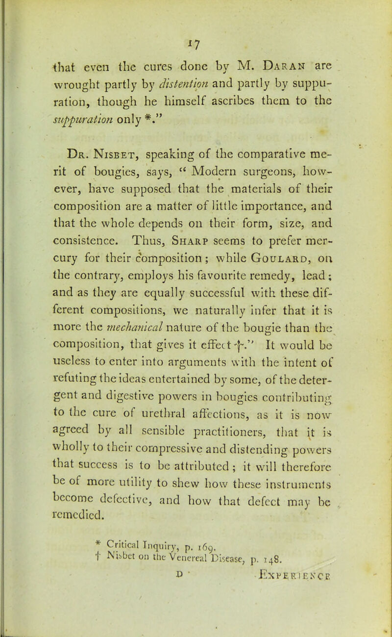 that even the cures done by M. Daran are wrought partly by distention and partly by suppu- ration, though he himself ascribes them to the suppuration only Dr. Nisbet, speaking of the comparative me- rit of bougies, says, te Modern surgeons, how- ever, have supposed that the materials of their composition are a matter of little importance, and that the whole depends on their form, size, and consistence. Thus, Sharp seems to prefer mer- cury for their composition ; while Goulard, on the contrary, employs his favourite remedy, lead ; and as they are equally successful with these dif- ferent compositions, we naturally infer that it is more the mechanical nature of the bousie than the O composition, that gives it effectIt would be useless to enter into arguments with the intent of refuting the ideas entertained by some, of the deter- gent and digestive powers in bougies contributing to the cure of urethral affections, as it is now agreed by all sensible practitioners, that it is wholly to their compressive and distending powers that success is to be attributed ; it will therefore be of more utility to shew how these instruments become defective, and how that defect may be remedied. * Critical Inquiry, p. 169. I Mbbet on the Venereal Disease, p. 148. • Experience