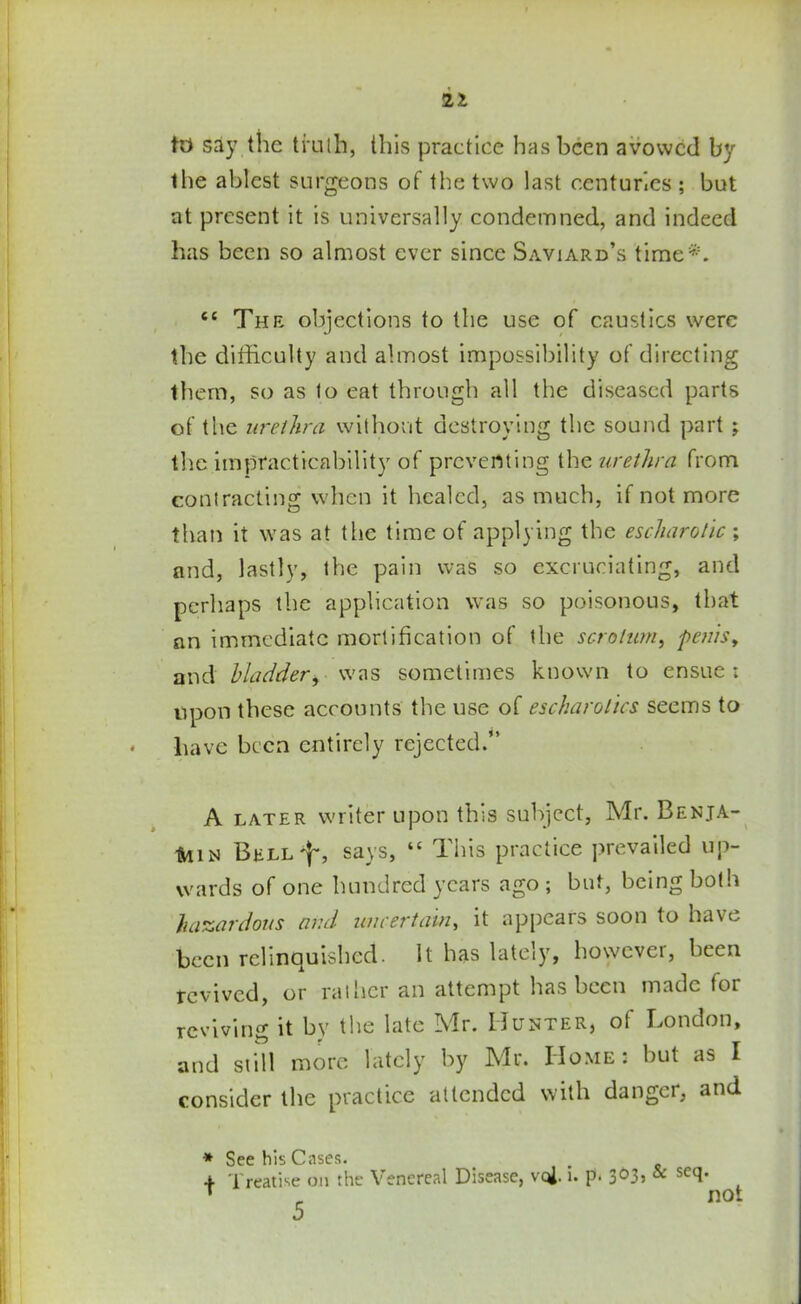 to say the truth, this practice has been avowed by the ablest surgeons of the two last centuries ; but at present it is universally condemned, and indeed has been so almost ever since Saviard’s time*. tc The objections to the use of caustics were the difficulty and almost impossibility of directing them, so as to eat through all the diseased parts of the urethra without destroying the sound part ; the impracticability of preventing the urethra from contracting when it healed, as much, if not more than it was at the time of applying the escharolic ; and, lastly, the pain was so excruciating, and perhaps the application was so poisonous, that an immediate mortification of the scrotum, penis, and bladder, was sometimes known to ensue ; upon these accounts the use of escharolics seems to * have been entirely rejected.” A later writer upon this subject, Mr. Benja- min BELLf, says, “ This practice prevailed up- wards of one hundred years ago ; but, being both hazardous and uncertain, it appears soon to have been relinquished. It has lateiy, however, been revived, or rather an attempt has been made for reviving it by the late Mr. Hunter, of London, and still more lately by Mr. Home: but as I consider the practice attended with danger, and * See his Cases. 4 Treatise on the Venereal Disease, vql. i. p. 3O3, & scq. T „ not