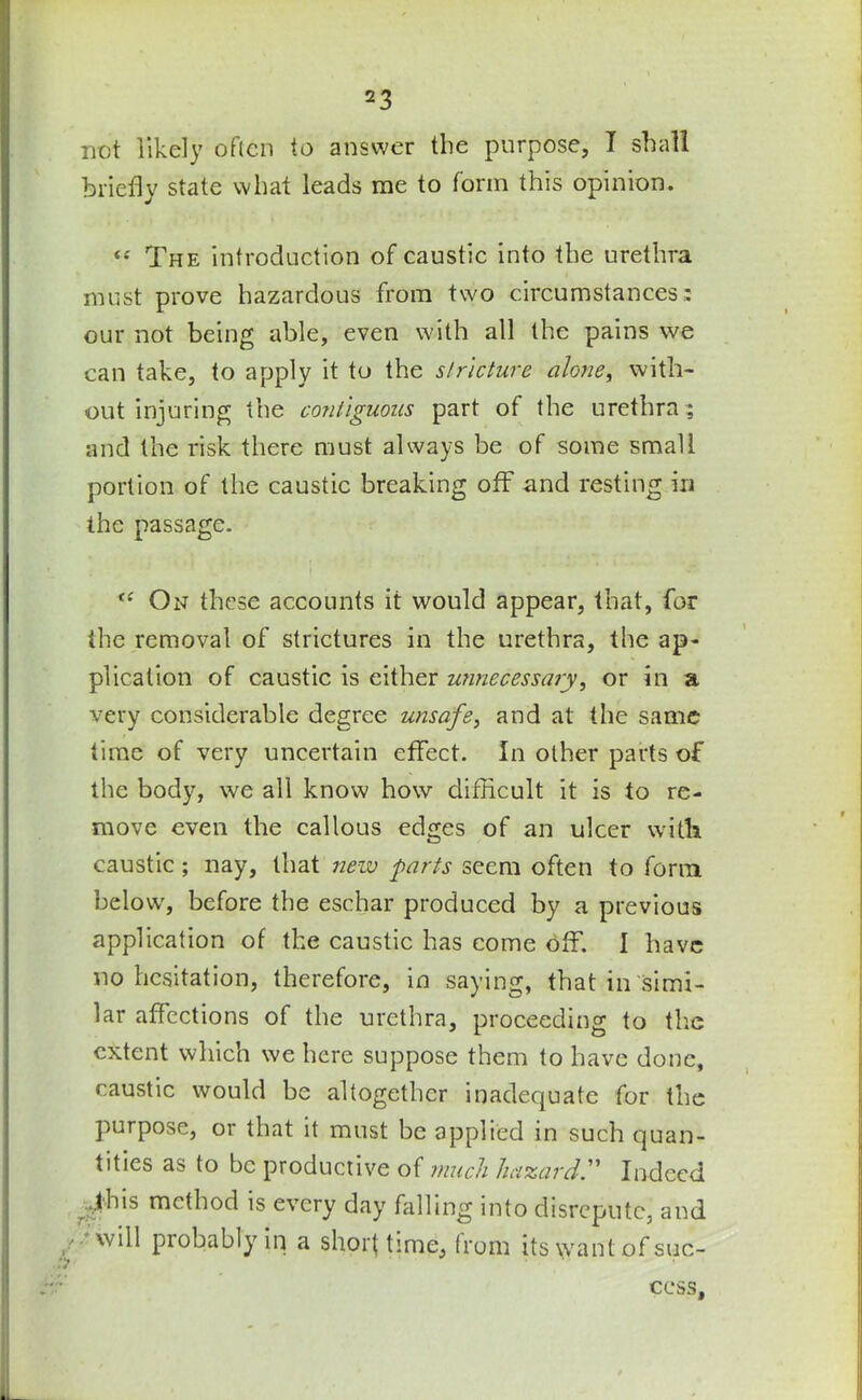 not likely often to answer the purpose, T shall briefly state what leads me to form this opinion. « The introduction of caustic into the urethra must prove hazardous from two circumstances - our not being able, even with all the pains we can take, to apply it to the stricture alone, with- out injuring the contiguous part of the urethra ; arid the risk there must always be of some small portion of the caustic breaking off and resting in the passage. “ On these accounts it would appear, that, for the removal of strictures in the urethra, the ap- plication of caustic is either unnecessary, or in a very considerable degree unsafe, and at the same time of very uncertain effect. In other parts of the body, we all know how difficult it is to re- move even the callous edges of an ulcer with caustic ; nay, that new parts seem often to form below, before the eschar produced by a previous application of the caustic has come off. I have no hesitation, therefore, in saying, that in simi- lar affections of the urethra, proceeding to the extent which we here suppose them to have done, caustic would be altogether inadequate for the purpose, or that it must be applied in such quan- tities as to be productive of much hazard. Indeed ..this method is every day falling into disrepute, and will probably in a shorf time, from its want of suc- cess.