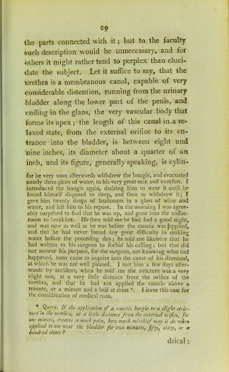 the parts connected with it; but to the faculty such description would be unnecessary, and for others it might rather tend to perplex than eluci- date the subject. Let it suffice to say, that the urethra is a membranous canal, capable of very considerable distention, running from the urinary bladder along the lower part of the penis, and ending in the glans, the very vascular body that forms its apex; the length of this canal in a re- laxed state, from the external orifice to its en- trance into the bladder, is between eight and nine inches, its diameter about a quarter of an inch, and its figure, generally speaking, is cylin- for he very soon afterwards withdrew the bougie, and evacuated nearly three pints of water, to his very great ease and comfort. I introduced the bougie again, desiring him to wear it until he found himself disposed to sleep, and then to withdraw it; I gave him twenty drops of laudanum in a glass of wine and water, and left him to his repose. In the morning I was agree- ably surprised to find that he was up, and gone into the colfee- room to breakfast. He then told me he had had a good night, and was now as well as he was before the caustic was [applied, and that he had never found any great difficulty in making water before the preceding day; he told me likewise that he had written to his surgeon to forbid his calling; but that did not answer his purpose, for the surgeon, not knowing what had happened, soon came to inquire into the cause of his dismissal, at which he was not well pleased. I met him a few days after- wards by accident, when he told me the stricture was a very slight one, at a very little distance from the orifice of the urethra, and that he had not applied the caustic above a minute, or a minute and a half at most *. I leave this case for the consideration of medical men. * Query. If the application of a caustic bougie to a slight stric~ ture in the urethra, at a little distance from the external orifice, for me minute, creates so much pain, how much mischief may it do when applied to one near the bladder for two minutes, fifty, sixty, or a hundred times ? drical: