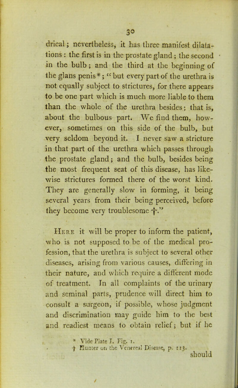 drical; nevertheless, it has three manifest dilata- tions : the first is in the prostate gland ; the second • in the bulb; and the third at the beginning of the glans penis*; “ but every part of the urethra is not equally subject to strictures, for there appears to be one part which is much more liable to them than the whole of the urethra besides; that is, about the bulbous part. We find them, how- ever, sometimes on this side of the bulb, but very seldom beyond it. I never saw a stricture in that part of the urethra which passes through the prostate gland; and the bulb, besides being the most frequent seat of this disease, has like- wise strictures formed there of the worst kind. They are generally slow in forming, it being several years from their being perceived, before they become very troublesome 'f\’> Here it will be proper to inform the patient, who is not supposed to be of the medical pro- fession, that the urethra is subject to several other diseases, arising from various causes, differing in their nature, and which require a different mode of treatment. In all complaints of the urinary and seminal parts, prudence will direct him to consult a surgeon, if possible, whose judgment and discrimination may guide him to the best and readiest means to obtain relief; but if he * Vide Plate I. Fig. i. . -j- Hunter un the Venereal Disease, p. 113. should