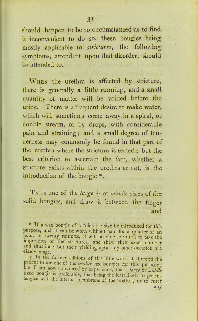 should happen to be so circumstanced as to find it inconvenient to do so, these bougies being mostly applicable to strictures, the following symptoms, attendant upon that disorder, should be attended to. When the urethra is affected by stricture, there is generally a little running, and a small quantity of matter will be voided before the urine. There is a frequent desire to make water, which will sometimes come away in a spiral, or double stream, or by drops, with considerable pain and straining; and a small degree of ten- derness may commonly be found in that part of the urethra where the stricture is seated; but the best criterion to ascertain the fact, whether a stricture exists within the urethra or not, is the introduction of the bougie *. Take one of the large -}- or middle sizes of the solid bougies, and draw it between the finger and * If a wax bougie of a tolerable size be introduced for this purpose, and it can be worn without pain for a quarter of an hour, or twenty minutes, it will become so soft as to take the impression of the strictures, and shew their exact number and situation ; but their yielding upon any cither occasion is a disadvantage. t former editions of this little work, I directed the patient to use one of the smaller size bougies for this purpose ; but I am now convinced by experience, that a large or middle sized bougie is preferable, that being the least likely to get en- tangled with the internal membrane of the urethra, or to enter any