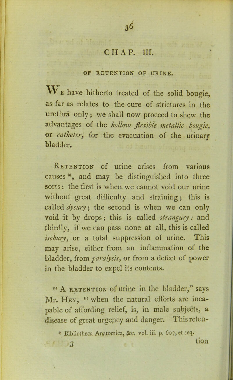 CHAP. III. OF RETENTION OF URINE. w e have hitherto treated of the solid bougie, as far as relates to the cure of strictures in the urethra only; we shall now proceed to shew the advantages of the hollow flexible metallic bougie, or catheter, for the evacuation of the urinary bladder. Retention of urine arises from various causes *, and may be distinguished into three sorts: the first is when we cannot void our urine without great difficulty and straining; this is called dysury; the second is when we can only void it by drops; this is called strangury: and thirdly, if we can pass none at all, this is called ischury, or a total suppression of urine. This may arise, either from an inflammation of the bladder, from paralysis, or from a defect of power in the bladder to expel its contents. “ A retention of urine in the bladder,” says Mr. Hey, “ when the natural efforts are inca- pable of affording relief, is, in male subjects, a disease of great urgency and danger. This reten- * Bibliotheca Anatomica, &c, vol. iii. p, 607, et seq. o tion 1