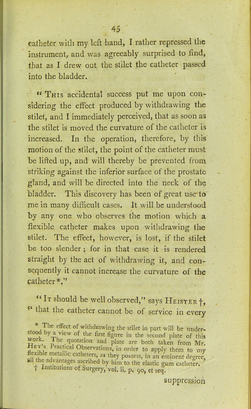 catheter with my left hand, I rather repressed the instrument, and was agreeably surprised to find, that as I drew out the stilet the catheter passed into the bladder. “This accidental success put me upon con- sidering the effect produced by withdrawing the stilet, and I immediately perceived, that as soon as the stilet is moved the curvature of the catheter is increased. In the operation, therefore, by this motion of the stilet, the point of the catheter must be lifted up, and will thereby be prevented from striking against the inferior surface of the prostate gland, and will be directed into the neck of the bladder. This discovery has been of great use*to' me in many difficult cases. It will be understood by any one who observes the motion which a flexible catheter makes upon withdrawing the stilet. The effect, however, is lost, if the stilet be too slender; for in that case it is rendered straight by the act of withdrawing it, and con- sequently it cannot increase the curvature of the catheter*.” “ 1T should be well observed,” says Heister-}-, * that the catheter cannot be of service in every , [he e^ect °f withdrawing the stilet in part will be under-  °°l ^,View tbe first figure in the second plate of this work. 1 he quotation and plate are both taken from Mr. fl,EYklS racf’cal Observations, in order to apply them to my •xi le metallic catheters, as they possess, in an eminent degree, all the advantages ascribed by him to the elastic gum catheter, t Institutions of burgery, vol. ii, p. 90, et seq. suppression