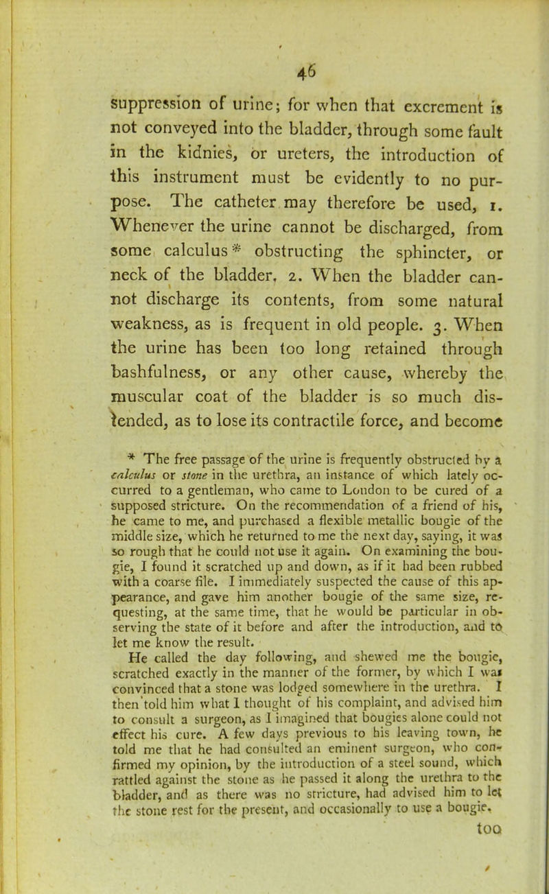 suppression of urine; for when that excrement is not conveyed into the bladder, through some fault in the kidnics, or ureters, the introduction of this instrument must be evidently to no pur- pose. The catheter may therefore be used, i. Whenever the urine cannot be discharged, from some calculus* obstructing the sphincter, or neck of the bladder, 2. When the bladder can- \ not discharge its contents, from some natural weakness, as is frequent in old people. 3. When the urine has been too long retained through bashfulness, or any other cause, whereby the muscular coat of the bladder is so much dis- tended, as to lose its contractile force, and become * The free passage of the urine is frequently obstructed bv a calculus or stone in the urethra, an instance of which lately oc- curred to a gentleman, who came to London to be cured of a supposed stricture. On the recommendation of a friend of his, he came to me, and purchased a flexible metallic bougie of the middle size, which he returned to me the next day, saying, it was so rough that he could not use it again. On examining the bou- gie, I found it scratched up and down, as if it had been rubbed with a coarse file. I immediately suspected the cause of this ap- pearance, and gave him another bougie of the same size, re- questing, at the same time, that he would be particular in ob- serving the state of it before and after the introduction, and to let me know the result. He called the day following, and shewed me the bougie, scratched exactly in the manner of the former, by which I wai convinced that a stone was lodged somewhere in the urethra. I then’told him what 1 thought of his complaint, and advised him to consult a surgeon, as I imagined that bougies alone could not effect his cure. A few days previous to his leaving town, he told me that he had consulted an eminent surgeon, who con- firmed my opinion, by the introduction of a steel sound, which rattled against the stone as he passed it along the urethra to the bladder, and as there was no stricture, had advised him to let the stone rest for the present, and occasionally to use a bougie. too /