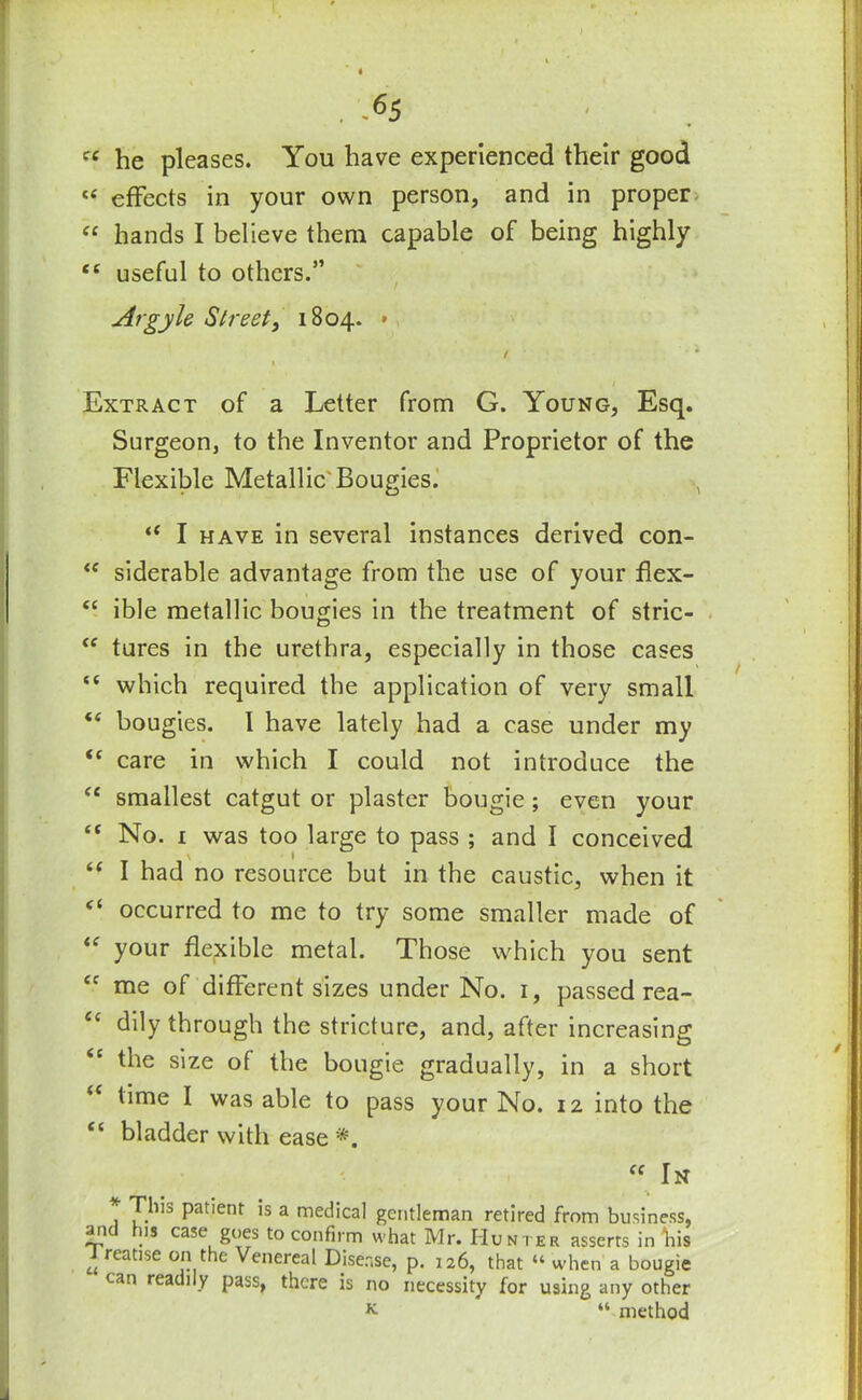 « he pleases. You have experienced their good <£ effects in your own person, and in proper “ hands I believe them capable of being highly ££ useful to others.” At gyle Street, 1804. » / ' * 1 Extract of a Letter from G. Young, Esq. Surgeon, to the Inventor and Proprietor of the Flexible Metallic'Bougies. , “ I have in several instances derived con- ££ siderable advantage from the use of your flex- £C ible metallic bougies in the treatment of stric- <c tures in the urethra, especially in those cases “ which required the application of very small “ bougies. I have lately had a case under my <£ care in which I could not introduce the “ smallest catgut or plaster bougie; even your “ No. 1 was too large to pass ; and I conceived \ 1 “ I had no resource but in the caustic, when it <( occurred to me to try some smaller made of “ your flexible metal. Those which you sent cc me of different sizes under No. 1, passed rea- <c dily through the stricture, and, after increasing the size of the bougie gradually, in a short time I was able to pass your No. 12 into the “ bladder with ease *. “ In * T'j1’3 Patient is a medical gentleman retired from business, arid lus case goes to confirm what Mr. Hunter asserts in bis u reatlse 0I1 ^ Venereal Disease, p. 126, that “ when a bougie can readily pass, there is no necessity for using any other K “ method