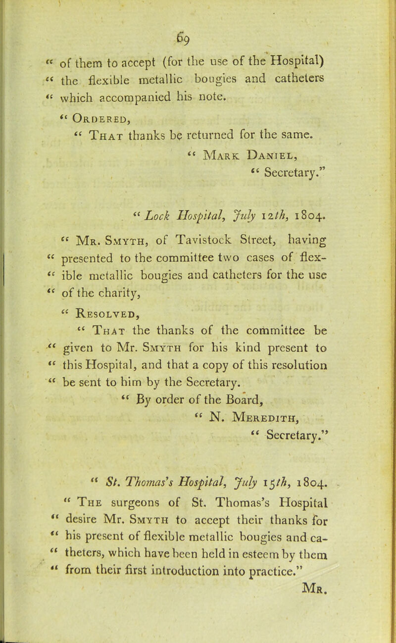 s9 *» « of them to accept (for the use of the Hospital) e< the flexible metallic bougies and catheters “ which accompanied his note. Ordered, “ That thanks be returned for the same. “ Mark Daniel, <c Secretary.” “Lock Hospital, July nth, 1804. cc Mr. Smyth, of Tavistock Street, having “ presented to the committee two cases of flex- “ ible metallic bougies and catheters for the use “ of the charity, “ Resolved, “ That the thanks of the committee be “ given to Mr. Smyth for his kind present to “ this Hospital, and that a copy of this resolution “ be sent to him by the Secretary. “ By order of the Board, “ N. Meredith, “ Secretary.’, “ St. Thomas's Hospital, July i$th, 1804. “ The surgeons of St Thomas’s Hospital “ desire Mr. Smyth to accept their thanks for “ his present of flexible metallic bougies and ca- “ theters, which have been held in esteem by them “ from their first introduction into practice.” Mr. i