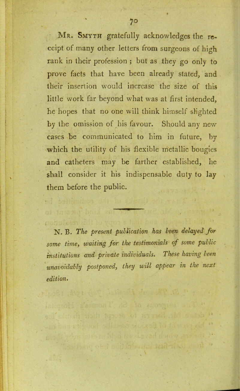 / 7° Mr. Smyth gratefully acknowledges the re- ceipt of many other letters from surgeons of high rank in their profession ; but as they go only to prove facts that have been already stated, and their insertion would increase the size of this little work far beyond what was at first intended, he hopes that no one will think himself slighted by the omission of his favour. Should any new * cases be communicated to him in future, by which the utility of his flexible metallic bougies and catheters may be farther established, he shall consider it his indispensable duty to lay them before the public. N. B. The present publication has been delayed for some time, waiting for the testimonials of some public \ institutions and private individuals. These having been unavoidably postponed, they will appear in the next edition. ' . . >* .'i »