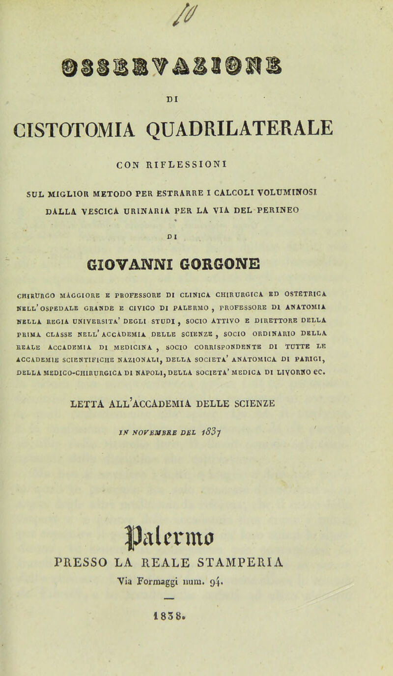 DI CISTOTOMIA QUADRILATERALE CON RIFLESSIONI SUL MIGLIOR METODO PER ESTRARRE I CALCOLI VOLUMINOSI DALLA VESCICA URINARIA PER LA VIA DEL PERINEO « DI GIOVANNI GORGONE CHIRURGO maggiore B PROFESSORE DI CLINICA CHIRURGICA ED OSTETRICA nell’ospedale GRANDE E CIVICO DI PALERMO, PROFESSORE DI ANATOMIA NELLA REGIA UNIVERSITÀ’ DEGLI STUDI , SOCIO ATTIVO E DIRETTORE DELLA PRIMA CLASSE NELl’ACCADEMIA DELLE SCIENZE, SOCIO ORDINARIO DELLA REALE ACCADEMIA DI MEDICINA , SOCIO CORRISPONDENTE DI TUTTE LE ACCADEMIE SCIENTIFICHE NAZIONALI, DELLA SOCIETÀ’ ANATOMICA DI PARIGI, DELLA MEDICO-CHIRURGICA DI NAPOLI, DELLA SOCIETÀ’MEDICA DI LIVORNO CC. LETTA all’accademia DELLE SCIENZE jy SOyBMBRB DBL l83j Palermo PRESSO LA REALE STAMPERIA Via Formaggi iium. g4* 1838