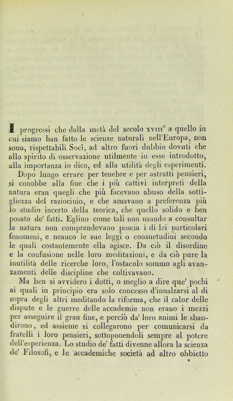 cui siamo han fatto le scienze naturali neU’Europa, non sono, rispettabili Soci, ad altro fuori dubbio dovuti che allo spirito di osservazione utilmente in esse introdotto, alla importanza io dico, ed alla utilità degli esperimenti. Dopo lungo errare per tenebre e per astratti pensieri, si conobbe alla fine che i più cattivi interpreti della natura eran quegli che più facevano abuso della sotti- gliezza del raziocinio, e che amavano a preferenza più lo studio incerto della teorica, che quello solido e ben posato de’ fatti. Eglino come tali non usando a consultar la natura non comprendevano poscia i di lei particolari fenomeni, e neanco le sue leggi o consuetudini secondo le quali costantemente ella agisce. Da ciò il disordine e la confusione nelle loro meditazioni, e da ciò pure la inutilità delle ricerche loro. Toslacolo sommo agli avan- zamenti delle discipline che coltivavano. Ma ben si avvidero i dotti, o meglio a dire que’ pochi ai quali in principio era solo concesso d’innalzarsi al di sopra degli altri meditando la riforma, che il calor delle dispute e le guerre delle accademie non erano i mezzi per asseguire il gran fine, e perciò da’ loro animi le sban- dirono, ed assieme si collegarono per comunicarsi da fratelli i loro pensieri, sottoponendoli sempre al potere dell’esperienza. Lo studio de’ fatti divenne allora la scienza de’ Filosofi, e le accademiche società ad altro obbielto