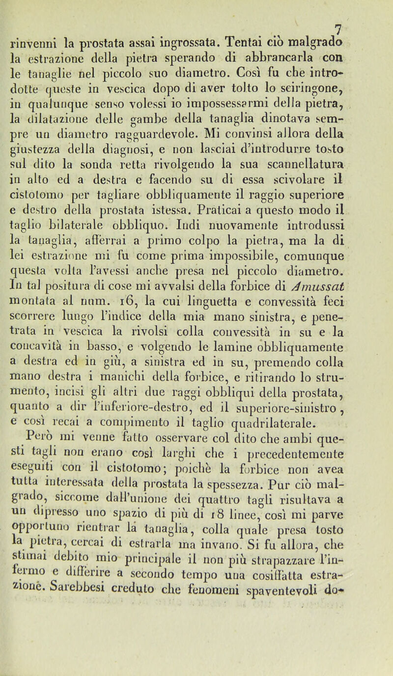 rinvenni la prostata assai ingrossata. Tentai ciò malgrado la estrazione della pietra sperando di abbrancarla con le tanaglie nel piccolo suo diametro. Così fu che intro- dotte queste in vescica dopo di aver tolto lo seiringone, in qualunque senso volessi io impossessarmi della pietra, la dilatazione delle gambe della tanaglia dinotava sem- pre un diametro ragguardevole. Mi convinsi allora della giustezza della diagnosi, e non lasciai d’introdurre tosto sul dito la sonda retta rivolgendo la sua scannellatura in alto ed a destra e facendo su di essa scivolare il cislolomo per tagliare obbliquamente il raggio superiore e destro della prostata istessa. Praticai a questo modo il taglio bilaterale obbliquo. Indi nuovamente introdussi la tanaglia, afferrai a primo colpo la pietra, ma la di lei estrazione mi fu come prima impossibile, comunque questa volta l’avessi anche presa nel piccolo diametro. In tal positura di cose mi avvalsi della forbice di Amiissat montata ai niim. i6, la cui linguetta e convessità feci scorrere lungo l’indice della mia mano sinistra, e pene- trata in vescica la rivolsi colla convessità in su e la concavità in basso, e volgendo le lamine obbliquamente a destra ed in giù, a sinistra ed in su, premendo colla mano destra i manichi della forbice, e ritirando lo stru- mento, incisi gli altri due raggi obbliqui della prostata, quanto a dir rinferiore-destro, ed il superiore-sinistro , e così recai a com[)imento il taglio quadrilaterale. Pero mi venne fatto osservare col dito che ambi que- sti tagli non erano così larghi che i precedentemente eseguiti con il cistotomo; poiché la forbice non avea tutta interessata della prostata la spessezza. Pur ciò mal- grado, siccome dall’unione dei quattro tagli risultava a un dipresso uno spazio di più di r8 linee, così mi parve opportuno rientrar là tanaglia, colla quale presa tosto la pietra, cercai di estrarla ma invano. Si fu allora, che stimai debito mio principale il non più strapazzare l’in- lermo e differire a secondo tempio una cosiffatta estra- 2.ioné. Sarebbesi creduto che fenomeni spaventevoli do-»